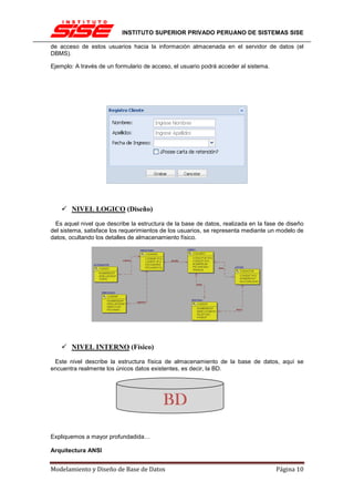 INSTITUTO SUPERIOR PRIVADO PERUANO DE SISTEMAS SISE

de acceso de estos usuarios hacia la información almacenada en el servidor de datos (el
DBMS).

Ejemplo: A través de un formulario de acceso, el usuario podrá acceder al sistema.




       NIVEL LOGICO (Diseño)

 Es aquel nivel que describe la estructura de la base de datos, realizada en la fase de diseño
del sistema, satisface los requerimientos de los usuarios, se representa mediante un modelo de
datos, ocultando los detalles de almacenamiento físico.




       NIVEL INTERNO (Físico)

 Este nivel describe la estructura física de almacenamiento de la base de datos, aquí se
encuentra realmente los únicos datos existentes, es decir, la BD.




                                          BD

Expliquemos a mayor profundadida…

Arquitectura ANSI


Modelamiento y Diseño de Base de Datos                                               Página 10
 