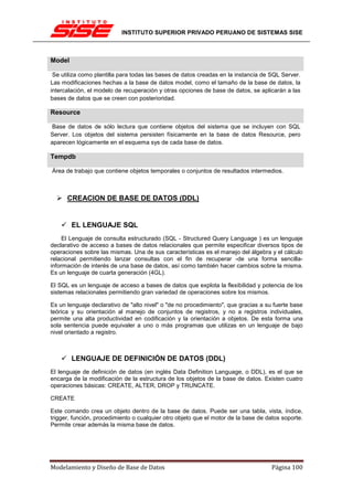 INSTITUTO SUPERIOR PRIVADO PERUANO DE SISTEMAS SISE



Model

 Se utiliza como plantilla para todas las bases de datos creadas en la instancia de SQL Server.
Las modificaciones hechas a la base de datos model, como el tamaño de la base de datos, la
intercalación, el modelo de recuperación y otras opciones de base de datos, se aplicarán a las
bases de datos que se creen con posterioridad.

Resource

 Base de datos de sólo lectura que contiene objetos del sistema que se incluyen con SQL
Server. Los objetos del sistema persisten físicamente en la base de datos Resource, pero
aparecen lógicamente en el esquema sys de cada base de datos.

Tempdb

Área de trabajo que contiene objetos temporales o conjuntos de resultados intermedios.



      CREACION DE BASE DE DATOS (DDL)


        EL LENGUAJE SQL
     El Lenguaje de consulta estructurado (SQL - Structured Query Language ) es un lenguaje
declarativo de acceso a bases de datos relacionales que permite especificar diversos tipos de
operaciones sobre las mismas. Una de sus características es el manejo del álgebra y el cálculo
relacional permitiendo lanzar consultas con el fin de recuperar -de una forma sencilla-
información de interés de una base de datos, así como también hacer cambios sobre la misma.
Es un lenguaje de cuarta generación (4GL).

El SQL es un lenguaje de acceso a bases de datos que explota la flexibilidad y potencia de los
sistemas relacionales permitiendo gran variedad de operaciones sobre los mismos.

Es un lenguaje declarativo de "alto nivel" o "de no procedimiento", que gracias a su fuerte base
teórica y su orientación al manejo de conjuntos de registros, y no a registros individuales,
permite una alta productividad en codificación y la orientación a objetos. De esta forma una
sola sentencia puede equivaler a uno o más programas que utilizas en un lenguaje de bajo
nivel orientado a registro.



        LENGUAJE DE DEFINICIÓN DE DATOS (DDL)
El lenguaje de definición de datos (en inglés Data Definition Language, o DDL), es el que se
encarga de la modificación de la estructura de los objetos de la base de datos. Existen cuatro
operaciones básicas: CREATE, ALTER, DROP y TRUNCATE.

CREATE

Este comando crea un objeto dentro de la base de datos. Puede ser una tabla, vista, índice,
trigger, función, procedimiento o cualquier otro objeto que el motor de la base de datos soporte.
Permite crear además la misma base de datos.




Modelamiento y Diseño de Base de Datos                                               Página 100
 