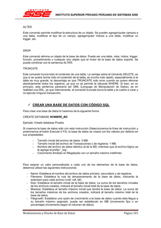 INSTITUTO SUPERIOR PRIVADO PERUANO DE SISTEMAS SISE



ALTER

Este comando permite modificar la estructura de un objeto. Se pueden agregar/quitar campos a
una tabla, modificar el tipo de un campo, agregar/quitar índices a una tabla, modificar un
trigger, etc.



DROP

Este comando elimina un objeto de la base de datos. Puede ser una tabla, vista, índice, trigger,
función, procedimiento o cualquier otro objeto que el motor de la base de datos soporte. Se
puede combinar con la sentencia ALTER.

TRUNCATE

Este comando trunca todo el contenido de una tabla. La ventaja sobre el comando DELETE, es
que si se quiere borrar todo el contenido de la tabla, es mucho más rápido, especialmente si la
tabla es muy grande, la desventaja es que TRUNCATE solo sirve cuando se quiere eliminar
absolutamente todos los registros, ya que no se permite la cláusula WHERE. Si bien, en un
principio, esta sentencia parecería ser DML (Lenguaje de Manipulación de Datos), es en
realidad una DDL, ya que internamente, el comando truncate borra la tabla y la vuelve a crear y
no ejecuta ninguna transacción.



        CREAR UNA BASE DE DATOS CON CÓDIGO SQL
Para crear una base de datos lo haremos de la siguiente forma:

CREATE DATABASE NOMBRE_BD

Ejemplo: Create database Prueba

Si creamos la base de datos sólo con esta instrucción (Seleccionamos la línea de instrucción y
presionamos el botón Execute ó F5), la base de datos se creará con los valores por defecto en
sus propiedades:

        -   Tamaño inicial del archivo de datos: 3 MB.
        -   Tamaño inicial del archivo de Transacciones o de registros: 1 MB.
        -   Nombre del archivo de datos idéntico al de la BD, mientras que al archivo lógico se
            le agrega el prefijo ‘_log’.
        -   Crecimiento ilimitado en Megabytes con un tamaño máximo indefinido.



Para asignar un valor personalizado a cada uno de los elementos de la base de datos,
debemos utilizar las siguientes instrucciones:

   -   Name: Establece el nombre del archivo de datos primario, secundario y de registros.
   -   Filename: Establece la ruta de almacenamiento de la base de datos, indicando la
       extensión para cada archivo (mdf, ndf, ldf).
   -   Size: Establece el tamaño inicial de la base de datos. La suma de los tamaños iníciales
       de los archivos creados, indicará el tamaño inicial total de la base de datos.
   -   Maxsize: Establece el tamaño máximo inicial que tendrá la base de datos. La suma de
       los tamaños máximos de los archivos creados, indicará el tamaño máximo total de la
       base de datos.
   -   Filegrowth: Establece una razón de crecimiento a la base de datos cuando ésta llegue a
       su tamaño máximo asignado, puede ser establecido en MB (incremento fijo) o en
       porcentajes (incremento según el volumen de datos).


Modelamiento y Diseño de Base de Datos                                              Página 101
 