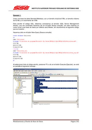 INSTITUTO SUPERIOR PRIVADO PERUANO DE SISTEMAS SISE



Ejemplo 1:

Crear una base de datos llamada Biblioteca, con un tamaño inicial de 9 Mb, un tamaño máximo
de 42 Mb y un crecimiento de 4 Mb.

Para escribir el código SQL, debemos conectarnos al servidor )SQL Server Management
Studio), una vez conectado hacemos clic en el botón Nueva consulta, con esto creamos un
nuevo script cuya base de datos por defecto será Master, ahí escribiremos el siguiente código
que se muestra…

Hacemos click en el botón New Query (Nueva consulta)




Al seleccionar todo el código escrito, presionar F5 o clic en el botón Execute (Ejecutar), se verá
en pantalla el siguiente mensaje…




Modelamiento y Diseño de Base de Datos                                               Página 102
 