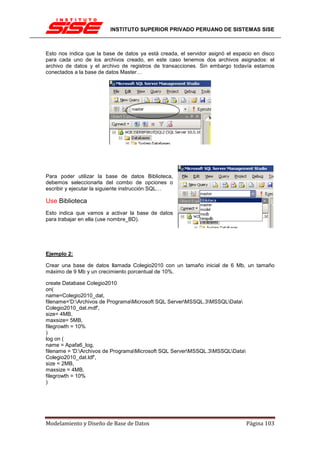 INSTITUTO SUPERIOR PRIVADO PERUANO DE SISTEMAS SISE



Esto nos indica que la base de datos ya está creada, el servidor asignó el espacio en disco
para cada uno de los archivos creado, en este caso tenemos dos archivos asignados: el
archivo de datos y el archivo de registros de transacciones. Sin embargo todavía estamos
conectados a la base de datos Master…




Para poder utilizar la base de datos Biblioteca,
debemos seleccionarla del combo de opciones o
escribir y ejecutar la siguiente instrucción SQL…

Use Biblioteca
Esto indica que vamos a activar la base de datos
para trabajar en ella (use nombre_BD).




Ejemplo 2:

Crear una base de datos llamada Colegio2010 con un tamaño inicial de 6 Mb, un tamaño
máximo de 9 Mb y un crecimiento porcentual de 10%.

create Database Colegio2010
on(
name=Colegio2010_dat,
filename='D:Archivos de ProgramaMicrosoft SQL ServerMSSQL.3MSSQLData
Colegio2010_dat.mdf',
size= 4MB,
maxsize= 5MB,
filegrowth = 10%
)
log on (
name = Apafa6_log,
filename = 'D:Archivos de ProgramaMicrosoft SQL ServerMSSQL.3MSSQLData
Colegio2010_dat.ldf',
size = 2MB,
maxsize = 4MB,
filegrowth = 10%
)




Modelamiento y Diseño de Base de Datos                                         Página 103
 