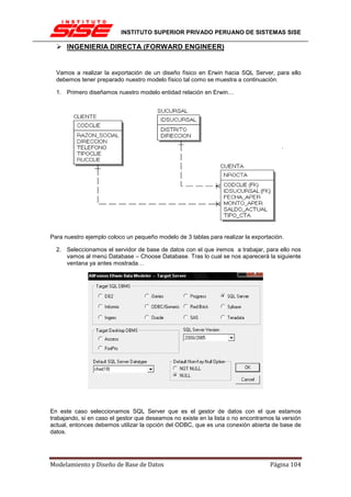 INSTITUTO SUPERIOR PRIVADO PERUANO DE SISTEMAS SISE

      INGENIERIA DIRECTA (FORWARD ENGINEER)


  Vamos a realizar la exportación de un diseño físico en Erwin hacia SQL Server, para ello
  debemos tener preparado nuestro modelo físico tal como se muestra a continuación.

  1. Primero diseñamos nuestro modelo entidad relación en Erwin…




Para nuestro ejemplo coloco un pequeño modelo de 3 tablas para realizar la exportación.

  2. Seleccionamos el servidor de base de datos con el que iremos a trabajar, para ello nos
     vamos al menú Database – Choose Database. Tras lo cual se nos aparecerá la siguiente
     ventana ya antes mostrada…




En este caso seleccionamos SQL Server que es el gestor de datos con el que estamos
trabajando, si en caso el gestor que deseamos no existe en la lista o no encontramos la versión
actual, entonces debemos utilizar la opción del ODBC, que es una conexión abierta de base de
datos.




Modelamiento y Diseño de Base de Datos                                             Página 104
 