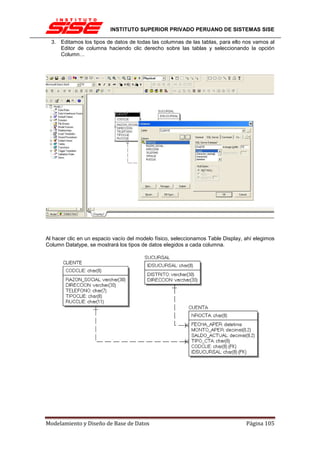 INSTITUTO SUPERIOR PRIVADO PERUANO DE SISTEMAS SISE

  3. Editamos los tipos de datos de todas las columnas de las tablas, para ello nos vamos al
     Editor de columna haciendo clic derecho sobre las tablas y seleccionando la opción
     Column…




Al hacer clic en un espacio vacío del modelo físico, seleccionamos Table Display, ahí elegimos
Column Datatype, se mostrará los tipos de datos elegidos a cada columna.




Modelamiento y Diseño de Base de Datos                                            Página 105
 