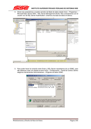 INSTITUTO SUPERIOR PRIVADO PERUANO DE SISTEMAS SISE

  4. Ahora nos conectamos a nuestro servidor de Bade de datos desde Inicio – Programas –
     Microsoft SQL Server 2005 – SQL Server Management Studio. Nos conectaremos con el
     usuario ‘sa’ de SQL Server Autentication. Creamos una base de datos en blanco.




  5. Para poder hacer la conexión entre Erwin y SQL Server necesitamos de un ODBC, para
     ello debemos crear uno desde el menú Inicio – Configuración – Panel de Control. Dentro
     elegimos Herramientas Administrativas – Orígenes de datos ODBC.




Modelamiento y Diseño de Base de Datos                                         Página 106
 