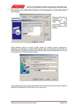INSTITUTO SUPERIOR PRIVADO PERUANO DE SISTEMAS SISE

Nos ubicamos en la pestaña DSN de Sistema, en donde agregamos un nuevo DSN desde el
botón Agregar…



                                                                      Debemos seleccionar un
                                                                      controlador    al    cual
                                                                      estableceremos         el
                                                                      origen      de     datos,
                                                                                   lógicamente
                                                                      seleccionamos       SQL
                                                                      Server, hacemos clic en
                                                                      Finalizar…




Ahora debemos colocar el nombre al DSN, puede ser cualquier nombre, igualmente le
agregamos una descripción a nuestro DSN (opcional). Algo muy importante es el servidor con
el que debemos conectarnos( servidor local), seleccionamos el servidor disponible y con el cual
nos conectamos al motor de la base de datos.




Luego seleccionamos la forma de comprobación del id de usuario de inicio de sesión, debemos
seleccionar Autenticación de SQL Server, con el usuario ‘sa’.




Modelamiento y Diseño de Base de Datos                                             Página 107
 