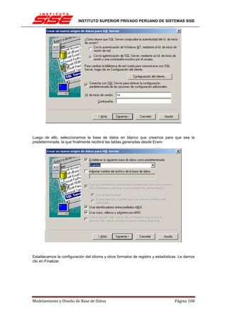 INSTITUTO SUPERIOR PRIVADO PERUANO DE SISTEMAS SISE




Luego de ello, seleccionamos la base de datos en blanco que creamos para que sea la
predeterminada, la que finalmente recibirá las tablas generadas desde Erwin.




Establecemos la configuración del idioma y otros formatos de registro y estadísticas. Le damos
clic en Finalizar.




Modelamiento y Diseño de Base de Datos                                            Página 108
 