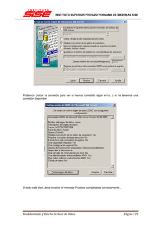INSTITUTO SUPERIOR PRIVADO PERUANO DE SISTEMAS SISE




Podemos probar la conexión para ver si hemos cometido algún error, o si no tenemos una
conexión disponible




Si todo sale bien, debe mostrar el mensaje Pruebas completadas correctamente...




Modelamiento y Diseño de Base de Datos                                            Página 109
 