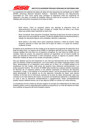 INSTITUTO SUPERIOR PRIVADO PERUANO DE SISTEMAS SISE

La arquitectura de sistemas de bases de datos de tres esquemas fue aprobado por la ANSI-
SPARC (American National Standard Institute - Standards Planning and Requirements
Committee) en 1975 como ayuda para conseguir la separación entre los programas de
aplicación y los datos, el manejo de múltiples vistas por parte de los usuarios y el uso de un
catálogo para almacenar el esquema de la base de datos.




    -   Nivel interno: Tiene un esquema interno que describe la estructura física de
        almacenamiento de base de datos. Emplea un modelo físico de datos y los únicos
        datos que existen están realmente en este nivel.

    -   Nivel conceptual: tiene esquema conceptual. Describe la estructura de toda la base de
        datos para una comunidad de usuarios. Oculta los detalles físicos de almacenamiento y
        trabaja con elementos lógicos como entidades, atributos y relaciones.

    -   Nivel externo o de vistas: tiene varios esquemas externos o vistas de usuario. Cada
        esquema describe la visión que tiene de la base de datos a un grupo de usuarios,
        ocultando el resto.

El objetivo de la arquitectura de tres niveles es el de separar los programas de aplicación de la
base de datos física. La mayoría de los SGBD no distinguen del todo los tres niveles. Algunos
incluyen detalles del nivel físico en el esquema conceptual. En casi todos los SGBD que se
manejan vistas de usuario, los esquemas externos se especifican con el mismo modelo de
datos que describe la información a nivel conceptual, aunque en algunos se pueden utilizar
diferentes modelos de datos en los niveles conceptuales y externo.

Hay que destacar que los tres esquemas no son más que descripciones de los mismos datos
pero con distintos niveles de abstracción. Los únicos datos que existen realmente están a nivel
físico, almacenados en un dispositivo como puede ser un disco. En un SGBD basado en la
arquitectura de tres niveles, cada grupo de usuarios hace referencia exclusivamente a su
propio esquema externo. Por lo tanto, el SGBD debe transformar cualquier petición expresada
en términos de un esquema externo a una petición expresada en términos del esquema
conceptual, y luego, a una petición en el esquema interno, que se procesará sobre la base de
datos almacenada. Si la petición es de una obtención (consulta) de datos, será preciso
modificar el formato de la información extraída de la base de datos almacenada, para que
coincida con la vista externa del usuario. El proceso de transformar peticiones y resultados de
un nivel a otro se denomina correspondencia o transformación. Estas correspondencias
pueden requerir bastante tiempo, por lo que algunos SGBD no cuentan con vistas externas.

La arquitectura de tres niveles es útil para explicar el concepto de independencia de datos que
podemos definir como la capacidad para modificar el esquema en un nivel del sistema sin tener
que modificar el esquema del nivel inmediato superior.




Modelamiento y Diseño de Base de Datos                                                Página 11
 