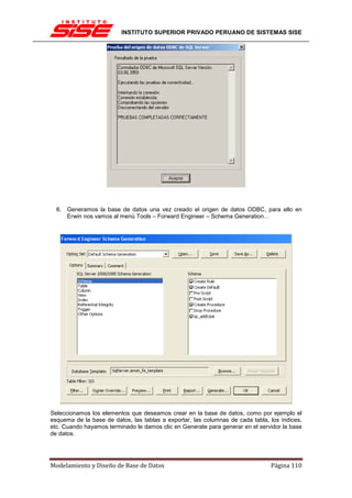 INSTITUTO SUPERIOR PRIVADO PERUANO DE SISTEMAS SISE




  6. Generamos la base de datos una vez creado el origen de datos ODBC, para ello en
     Erwin nos vamos al menú Tools – Forward Engineer – Schema Generation…




Seleccionamos los elementos que deseamos crear en la base de datos, como por ejemplo el
esquema de la base de datos, las tablas a exportar, las columnas de cada tabla, los índices,
etc. Cuando hayamos terminado le damos clic en Generate para generar en el servidor la base
de datos.




Modelamiento y Diseño de Base de Datos                                          Página 110
 