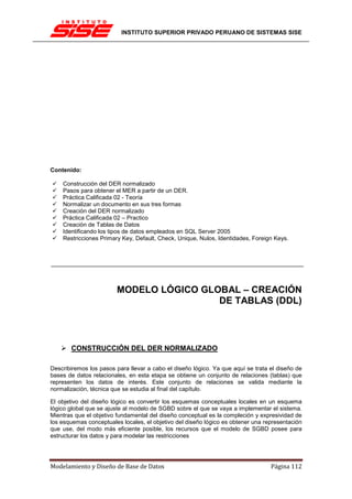 INSTITUTO SUPERIOR PRIVADO PERUANO DE SISTEMAS SISE




Contenido:

    Construcción del DER normalizado
    Pasos para obtener el MER a partir de un DER.
    Práctica Calificada 02 - Teoría
    Normalizar un documento en sus tres formas
    Creación del DER normalizado
    Práctica Calificada 02 – Practico
    Creación de Tablas de Datos
    Identificando los tipos de datos empleados en SQL Server 2005
    Restricciones Primary Key, Default, Check, Unique, Nulos, Identidades, Foreign Keys.




                        MODELO LÓGICO GLOBAL – CREACIÓN
                                         DE TABLAS (DDL)



       CONSTRUCCIÓN DEL DER NORMALIZADO

Describiremos los pasos para llevar a cabo el diseño lógico. Ya que aquí se trata el diseño de
bases de datos relacionales, en esta etapa se obtiene un conjunto de relaciones (tablas) que
representen los datos de interés. Este conjunto de relaciones se valida mediante la
normalización, técnica que se estudia al final del capítulo.

El objetivo del diseño lógico es convertir los esquemas conceptuales locales en un esquema
lógico global que se ajuste al modelo de SGBD sobre el que se vaya a implementar el sistema.
Mientras que el objetivo fundamental del diseño conceptual es la compleción y expresividad de
los esquemas conceptuales locales, el objetivo del diseño lógico es obtener una representación
que use, del modo más eficiente posible, los recursos que el modelo de SGBD posee para
estructurar los datos y para modelar las restricciones




Modelamiento y Diseño de Base de Datos                                            Página 112
 