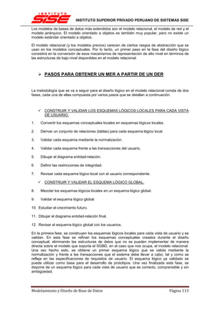 INSTITUTO SUPERIOR PRIVADO PERUANO DE SISTEMAS SISE

Los modelos de bases de datos más extendidos son el modelo relacional, el modelo de red y el
modelo jerárquico. El modelo orientado a objetos es también muy popular, pero no existe un
modelo estándar orientado a objetos.

El modelo relacional (y los modelos previos) carecen de ciertos rasgos de abstracción que se
usan en los modelos conceptuales. Por lo tanto, un primer paso en la fase del diseño lógico
consistirá en la conversión de esos mecanismos de representación de alto nivel en términos de
las estructuras de bajo nivel disponibles en el modelo relacional.



        PASOS PARA OBTENER UN MER A PARTIR DE UN DER


La metodología que se va a seguir para el diseño lógico en el modelo relacional consta de dos
fases, cada una de ellas compuesta por varios pasos que se detallan a continuación.



        CONSTRUIR Y VALIDAR LOS ESQUEMAS LÓGICOS LOCALES PARA CADA VISTA
        DE USUARIO.

1.   Convertir los esquemas conceptuales locales en esquemas lógicos locales.

2.   Derivar un conjunto de relaciones (tablas) para cada esquema lógico local.

3.   Validar cada esquema mediante la normalización.

4.   Validar cada esquema frente a las transacciones del usuario.

5.   Dibujar el diagrama entidad-relación.

6.   Definir las restricciones de integridad.

7.   Revisar cada esquema lógico local con el usuario correspondiente.

        CONSTRUIR Y VALIDAR EL ESQUEMA LÓGICO GLOBAL.

8.   Mezclar los esquemas lógicos locales en un esquema lógico global.

9.   Validar el esquema lógico global.

10. Estudiar el crecimiento futuro.

11. Dibujar el diagrama entidad-relación final.

12. Revisar el esquema lógico global con los usuarios.

En la primera fase, se construyen los esquemas lógicos locales para cada vista de usuario y se
validan. En esta fase se refinan los esquemas conceptuales creados durante el diseño
conceptual, eliminando las estructuras de datos que no se pueden implementar de manera
directa sobre el modelo que soporta el SGBD, en el caso que nos ocupa, el modelo relacional.
Una vez hecho esto, se obtiene un primer esquema lógico que se valida mediante la
normalización y frente a las transacciones que el sistema debe llevar a cabo, tal y como se
refleja en las especificaciones de requisitos de usuario. El esquema lógico ya validado se
puede utilizar como base para el desarrollo de prototipos. Una vez finalizada esta fase, se
dispone de un esquema lógico para cada vista de usuario que es correcto, comprensible y sin
ambigüedad.




Modelamiento y Diseño de Base de Datos                                            Página 113
 