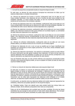INSTITUTO SUPERIOR PRIVADO PERUANO DE SISTEMAS SISE

1. Convertir los esquemas conceptuales locales en esquemas lógicos locales

En este paso, se eliminan de cada esquema conceptual las estructuras de datos que los
sistemas relacionales no modelan directamente:

(a) Eliminar las relaciones de muchos a muchos, sustituyendo cada una de ellas por una
nueva entidad intermedia y dos relaciones de uno a muchos de esta nueva entidad con las
entidades originales. La nueva entidad será débil, ya que sus ocurrencias dependen de la
existencia de ocurrencias en las entidades originales.

(b) Eliminar las relaciones entre tres o más entidades, sustituyendo cada una de ellas por una
nueva entidad (débil) intermedia que se relaciona con cada una de las entidades originales. La
cardinalidad de estas nuevas relaciones binarias dependerá de su significado.

(c) Eliminar las relaciones recursivas, sustituyendo cada una de ellas por una nueva entidad
(débil) y dos relaciones binarias de esta nueva entidad con la entidad original. La cardinalidad
de estas relaciones dependerá de su significado.

(d) Eliminar las relaciones con atributos, sustituyendo cada una de ellas por una nueva entidad
(débil) y las relaciones binarias correspondientes de esta nueva entidad con las entidades
originales. La cardinalidad de estas relaciones dependerá del tipo de la relación original y de su
significado.

(e) Eliminar los atributos multievaluados, sustituyendo cada uno de ellos por una nueva
entidad (débil) y una relación binaria de uno a muchos con la entidad original.

(f) Revisar las relaciones de uno a uno, ya que es posible que se hayan identificado dos
entidades que representen el mismo objeto (sinónimos). Si así fuera, ambas entidades deben
integrarse en una sola.

(g) Eliminar las relaciones redundantes. Una relación es redundante cuando se puede obtener
la misma información que ella aporta mediante otras relaciones. El hecho de que haya dos
caminos diferentes entre dos entidades no implica que uno de los caminos corresponda a una
relación redundante, eso dependerá del significado de cada relación.

Una vez finalizado este paso, es más correcto referirse a los esquemas conceptuales locales
refinados como esquemas lógicos locales, ya que se adaptan al modelo de base de datos que
soporta el SGBD escogido.



2. Derivar un conjunto de relaciones (tablas) para cada esquema lógico local

En este paso, se obtiene un conjunto de relaciones (tablas) para cada uno de los esquemas
lógicos locales en donde se representen las entidades y relaciones entre entidades, que se
describen en cada una de las vistas que los usuarios tienen de la empresa. Cada relación de la
base de datos tendrá un nombre, y el nombre de sus atributos aparecerá, a continuación, entre
paréntesis. El atributo o atributos que forman la clave primaria se subrayan. Las claves ajenas,
mecanismo que se utiliza para representar las relaciones entre entidades en el modelo
relacional, se especifican aparte indicando la relación (tabla) a la que hacen referencia.

A continuación, se describe cómo las relaciones (tablas) del modelo relacional representan las
entidades y relaciones que pueden aparecer en los esquemas lógicos.

(a) Entidades fuertes. Crear una relación para cada entidad fuerte que incluya todos sus
atributos simples. De los atributos compuestos incluir sólo sus componentes.

Cada uno de los identificadores de la entidad será una clave candidata. De entre las claves
candidatas hay que escoger la clave primaria; el resto serán claves alternativas. Para escoger
la clave primaria entre las claves candidatas se pueden seguir estas indicaciones:




Modelamiento y Diseño de Base de Datos                                               Página 114
 