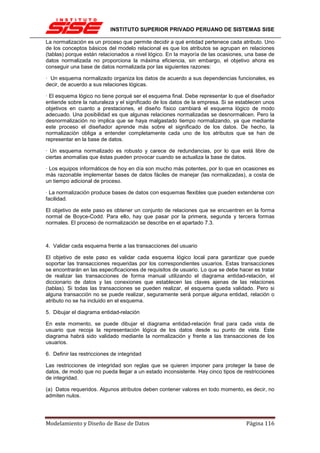 INSTITUTO SUPERIOR PRIVADO PERUANO DE SISTEMAS SISE

La normalización es un proceso que permite decidir a qué entidad pertenece cada atributo. Uno
de los conceptos básicos del modelo relacional es que los atributos se agrupan en relaciones
(tablas) porque están relacionados a nivel lógico. En la mayoría de las ocasiones, una base de
datos normalizada no proporciona la máxima eficiencia, sin embargo, el objetivo ahora es
conseguir una base de datos normalizada por las siguientes razones:

· Un esquema normalizado organiza los datos de acuerdo a sus dependencias funcionales, es
decir, de acuerdo a sus relaciones lógicas.

· El esquema lógico no tiene porqué ser el esquema final. Debe representar lo que el diseñador
entiende sobre la naturaleza y el significado de los datos de la empresa. Si se establecen unos
objetivos en cuanto a prestaciones, el diseño físico cambiará el esquema lógico de modo
adecuado. Una posibilidad es que algunas relaciones normalizadas se desnormalicen. Pero la
desnormalización no implica que se haya malgastado tiempo normalizando, ya que mediante
este proceso el diseñador aprende más sobre el significado de los datos. De hecho, la
normalización obliga a entender completamente cada uno de los atributos que se han de
representar en la base de datos.

· Un esquema normalizado es robusto y carece de redundancias, por lo que está libre de
ciertas anomalías que éstas pueden provocar cuando se actualiza la base de datos.

· Los equipos informáticos de hoy en día son mucho más potentes, por lo que en ocasiones es
más razonable implementar bases de datos fáciles de manejar (las normalizadas), a costa de
un tiempo adicional de proceso.

· La normalización produce bases de datos con esquemas flexibles que pueden extenderse con
facilidad.

El objetivo de este paso es obtener un conjunto de relaciones que se encuentren en la forma
normal de Boyce-Codd. Para ello, hay que pasar por la primera, segunda y tercera formas
normales. El proceso de normalización se describe en el apartado 7.3.



4. Validar cada esquema frente a las transacciones del usuario

El objetivo de este paso es validar cada esquema lógico local para garantizar que puede
soportar las transacciones requeridas por los correspondientes usuarios. Estas transacciones
se encontrarán en las especificaciones de requisitos de usuario. Lo que se debe hacer es tratar
de realizar las transacciones de forma manual utilizando el diagrama entidad-relación, el
diccionario de datos y las conexiones que establecen las claves ajenas de las relaciones
(tablas). Si todas las transacciones se pueden realizar, el esquema queda validado. Pero si
alguna transacción no se puede realizar, seguramente será porque alguna entidad, relación o
atributo no se ha incluido en el esquema.

5. Dibujar el diagrama entidad-relación

En este momento, se puede dibujar el diagrama entidad-relación final para cada vista de
usuario que recoja la representación lógica de los datos desde su punto de vista. Este
diagrama habrá sido validado mediante la normalización y frente a las transacciones de los
usuarios.

6. Definir las restricciones de integridad

Las restricciones de integridad son reglas que se quieren imponer para proteger la base de
datos, de modo que no pueda llegar a un estado inconsistente. Hay cinco tipos de restricciones
de integridad.

(a) Datos requeridos. Algunos atributos deben contener valores en todo momento, es decir, no
admiten nulos.




Modelamiento y Diseño de Base de Datos                                             Página 116
 