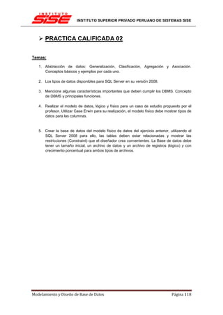 INSTITUTO SUPERIOR PRIVADO PERUANO DE SISTEMAS SISE




      PRACTICA CALIFICADA 02


Temas:

   1. Abstracción de datos: Generalización, Clasificación, Agregación y Asociación.
      Conceptos básicos y ejemplos por cada uno.

   2. Los tipos de datos disponibles para SQL Server en su versión 2008.

   3. Mencione algunas características importantes que deben cumplir los DBMS. Concepto
      de DBMS y principales funciones.

   4. Realizar el modelo de datos, lógico y físico para un caso de estudio propuesto por el
      profesor. Utilizar Case Erwin para su realización, el modelo físico debe mostrar tipos de
      datos para las columnas.


   5. Crear la base de datos del modelo físico de datos del ejercicio anterior, utilizando el
      SQL Server 2008 para ello, las tablas deben estar relacionadas y mostrar las
      restricciones (Constraint) que el diseñador crea convenientes. La Base de datos debe
      tener un tamaño inicial, un archivo de datos y un archivo de registros (lógico) y con
      crecimiento porcentual para ambos tipos de archivos.




Modelamiento y Diseño de Base de Datos                                             Página 118
 