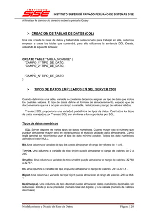INSTITUTO SUPERIOR PRIVADO PERUANO DE SISTEMAS SISE

Al finalizar le damos clic derecho sobre la pestaña Query




       CREACION DE TABLAS DE DATOS (DDL)

Una vez creada la base de datos y habiéndola seleccionado para trabajar en ella, debemos
empezar a creas las tablas que contendrá, para ello utilizamos la sentencia DDL Create,
utilizando la siguiente sintaxis:



CREATE TABLE ''TABLA_NOMBRE'' (
  ''CAMPO_1'' TIPO_DE_DATO,
  ''CAMPO_2'' TIPO_DE_DATO,
        .
        .
  “CAMPO_N” TIPO_DE_DATO
)


          TIPOS DE DATOS EMPLEADOS EN SQL SERVER 2008


Cuando definimos una tabla, variable o constante debemos asignar un tipo de dato que indica
los posibles valores. El tipo de datos define el formato de almacenamiento, espacio que de
disco-memoria que va a ocupar un campo o variable, restricciones y rango de valores validos.

  Transact SQL proporciona una variedad predefinida de tipos de datos. Casi todos los tipos
de datos manejados por Transact SQL son similares a los soportados por SQL.


Tipos de datos numéricos

  SQL Server dispone de varios tipos de datos numéricos. Cuanto mayor sea el número que
puedan almacenar mayor será en consecuencia el espacio utilizado para almacenarlo. Como
regla general se recomienda usar el tipo de dato mínimo posible. Todos los dato numéricos
admiten el valor NULL.

Bit. Una columna o variable de tipo bit puede almacenar el rango de valores de 1 a 0.

Tinyint. Una columna o variable de tipo tinyint puede almacenar el rango de valores de 0 a
255.

SmallInt. Una columna o variable de tipo smallint puede almacenar el rango de valores -32768
a 32767.

Int. Una columna o variable de tipo int puede almacenar el rango de valores -231 a 231-1 .

BigInt. Una columna o variable de tipo bigint puede almacenar el rango de valores -263 a 263-
1

Decimal(p,s). Una columna de tipo decimal puede almacenar datos numéricos decimales sin
redondear. Donde p es la precisión (número total del dígitos) y s la escala (número de valores
decimales)




Modelamiento y Diseño de Base de Datos                                             Página 120
 