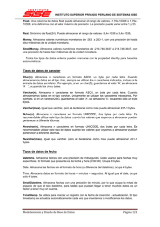 INSTITUTO SUPERIOR PRIVADO PERUANO DE SISTEMAS SISE

Float. Una columna de datos float puede almacenar el rango de valores -1,79x-10308 a 1,79x-
10308, si la definimos con el valor máximo de precisión. La precisión puede variar entre 1 y 53.


Real. Sinónimo de float(24). Puede almacenar el rango de valores -3,4x-1038 a 3,4x-1038,

Money. Almacena valores numéricos monetarios de -263 a 263-1, con una precisión de hasta
diez milésimas de la unidad monetaria.

SmallMoney. Almacena valores numéricos monetarios de -214.748,3647 a 214.748,3647, con
una precisión de hasta diez milésimas de la unidad monetaria.

  Todos los tipos de datos enteros pueden marcarse con la propiedad identity para hacerlos
autonuméricos.


Tipos de datos de caracter

Char(n). Almacena n caracteres en formato ASCII, un byte por cada letra. Cuando
almacenamos datos en el tipo char, siempre se utilizan los n caracteres indicados, incluso si la
entrada de datos es inferior. Por ejemplo, si en un char(5), guardamos el valor 'A', se almacena
'A ', ocupando los cinco bytes.

Varchar(n). Almacena n caracteres en formato ASCII, un byte por cada letra. Cuando
almacenamos datos en el tipo varchar, únicamente se utilizan los caracteres necesarios, Por
ejemplo, si en un varchar(255), guardamos el valor 'A', se almacena 'A', ocupando solo un byte
bytes.

Varchar(max). Igual que varchar, pero al declararse como max puede almacenar 231-1 bytes.

Nchar(n). Almacena n caracteres en formato UNICODE, dos bytes por cada letra. Es
recomendable utilizar este tipo de datos cuando los valores que vayamos a almacenar puedan
pertenecer a diferente idiomas.

Nvarchar(n). Almacena n caracteres en formato UNICODE, dos bytes por cada letra. Es
recomendable utilizar este tipo de datos cuando los valores que vayamos a almacenar puedan
pertenecer a diferente idiomas.

Nvarchar(max). Igual que varchar, pero al declararse como max puede almacenar 231-1
bytes.


Tipos de datos de fecha

Datetime. Almacena fechas con una precisión de milisegundo. Debe usarse para fechas muy
específicas. El formato que presenta es de fecha y hora (0:00:00). Ocupa 8 bytes.

Date. Almacena las fechas sin el formato de hora (a diferencia del datetime), ocupa 4 bytes.

Time. Almacena datos en formato de horas – minutos – segundos. Al igual que el date, ocupa
solo 4 bytes.

SmallDatetime. Almacena fechas con una precisión de minuto, por lo que ocupa la mitad de
espacio de que el tipo datetime, para tablas que puedan llegar a tener muchos datos es un
factor a tener muy en cuenta.

TimeStamp. Se utiliza para marcar un registro con la fecha de inserción - actualización. El tipo
timestamp se actualiza automáticamente cada vez que insertamos o modificamos los datos.




Modelamiento y Diseño de Base de Datos                                              Página 121
 