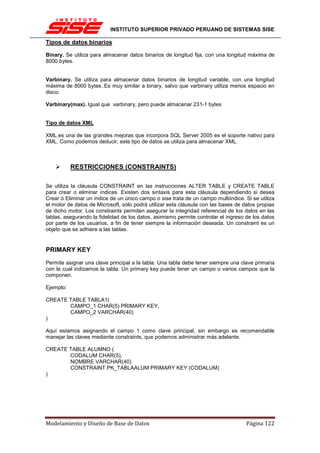 INSTITUTO SUPERIOR PRIVADO PERUANO DE SISTEMAS SISE

Tipos de datos binarios

Binary. Se utiliza para almacenar datos binarios de longitud fija, con una longitud máxima de
8000 bytes.


Varbinary. Se utiliza para almacenar datos binarios de longitud variable, con una longitud
máxima de 8000 bytes..Es muy similar a binary, salvo que varbinary utiliza menos espacio en
disco.

Varbinary(max). Igual que varbinary, pero puede almacenar 231-1 bytes


Tipo de datos XML

XML.es una de las grandes mejoras que incorpora SQL Server 2005 es el soporte nativo para
XML. Como podemos deducir, este tipo de datos se utiliza para almacenar XML.



           RESTRICCIONES (CONSTRAINTS)

Se utiliza la cláusula CONSTRAINT en las instrucciones ALTER TABLE y CREATE TABLE
para crear o eliminar índices. Existen dos sintaxis para esta cláusula dependiendo si desea
Crear ó Eliminar un índice de un único campo o sise trata de un campo multiíndice. Si se utiliza
el motor de datos de Microsoft, sólo podrá utilizar esta cláusula con las bases de datos propias
de dicho motor. Los constraints permiten asegurar la integridad referencial de los datos en las
tablas, asegurando la fidelidad de los datos, asimismo permite controlar el ingreso de los datos
por parte de los usuarios, a fin de tener siempre la información deseada. Un constraint es un
objeto que se adhiere a las tablas.


PRIMARY KEY
Permite asignar una clave principal a la tabla. Una tabla debe tener siempre una clave primaria
con la cual indizamos la tabla. Un primary key puede tener un campo o varios campos que la
componen.

Ejemplo:

CREATE TABLE TABLA1(
       CAMPO_1 CHAR(5) PRIMARY KEY,
       CAMPO_2 VARCHAR(40)
)

Aquí estamos asignando el campo 1 como clave principal, sin embargo es recomendable
manejar las claves mediante constraints, que podemos administrar más adelante.

CREATE TABLE ALUMNO (
       CODALUM CHAR(5),
       NOMBRE VARCHAR(40)
       CONSTRAINT PK_TABLAALUM PRIMARY KEY (CODALUM)
)




Modelamiento y Diseño de Base de Datos                                              Página 122
 