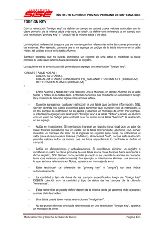 INSTITUTO SUPERIOR PRIVADO PERUANO DE SISTEMAS SISE

FOREIGN KEY
Con la restricción "foreign key" se define un campo (o varios) cuyos valores coinciden con la
clave primaria de la misma tabla o de otra, es decir, se define una referencia a un campo con
una restricción "primary key" o "unique" de la misma tabla o de otra.


La integridad referencial asegura que se mantengan las referencias entre las claves primarias y
las externas. Por ejemplo, controla que si se agrega un código de la tabla Alumno en la tabla
Notas, tal código exista en la tabla Alumno.

También controla que no pueda eliminarse un registro de una tabla ni modificar la clave
primaria si una clave externa hace referencia al registro.

La siguiente es la sintaxis parcial general para agregar una restricción "foreign key":

 CREATE TABLE NOTAS (
        CODNOTA CHAR(5),
        CODALUM CHAR(5) CONSTRAINT FK_TABLANOT FOERIGN KEY (CODALUM)
        REFERENCES ALUMNO (CODALUM)
)

    -     Entre Alumno y Notas hay una relación Uno a Muchos, en donde Alumno es la tabla
        fuerte y Notas es la tabla débil. Entonces tenemos que mediante un constraint Foreign
        Key creamos la relación lógica entre ambas tablas.

    -      Cuando agregamos cualquier restricción a una tabla que contiene información, SQL
        Server controla los datos existentes para confirmar que cumplen con la restricción, si
        no los cumple, la restricción no se aplica y aparece un mensaje de error. Por ejemplo,
        si intentamos agregar una restricción "foreign key" a la tabla "Notas" y existe un alumno
        con un valor de código para editorial que no existe en la tabla "Alumno", la restricción
        no se agrega.

    -     Actúa en inserciones. Si intentamos ingresar un registro (una nota) con un valor de
        clave foránea (codalum) que no existe en la tabla referenciada (alumno), SQL server
        muestra un mensaje de error. Si al ingresar un registro (una nota), no colocamos el
        valor para el campo clave foránea (codalum), almacenará "null", porque esta restricción
        permite valores nulos (a menos que se haya especificado lo contrario al definir el
        campo).

    -      Actúa en eliminaciones y actualizaciones. Si intentamos eliminar un registro o
        modificar un valor de clave primaria de una tabla si una clave foránea hace referencia a
        dicho registro, SQL Server no lo permite (excepto si se permite la acción en cascada,
        tema que veremos posteriormente). Por ejemplo, si intentamos eliminar una alumno a
        la que se hace referencia en Notas, aparece un mensaje de error.

    -     Esta restricción (a diferencia de "primary key" y "unique") no crea índice
        automaticamente.

    -      La cantidad y tipo de datos de los campos especificados luego de "foreign key"
        DEBEN coincidir con la cantidad y tipo de datos de los campos de la cláusula
        "references".

    -     Esta restricción se puede definir dentro de la misma tabla (lo veremos más adelante)
        o entre distintas tablas.

    -     Una tabla puede tener varias restricciones "foreign key".

    -     No se puede eliminar una tabla referenciada en una restricción "foreign key", aparece
        un mensaje de error.

Modelamiento y Diseño de Base de Datos                                                    Página 123
 