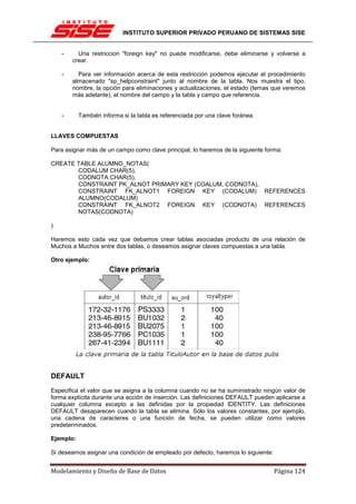 INSTITUTO SUPERIOR PRIVADO PERUANO DE SISTEMAS SISE


    -     Una restriccion "foreign key" no puede modificarse, debe eliminarse y volverse a
        crear.

    -     Para ver información acerca de esta restricción podemos ejecutar el procedimiento
        almacenado "sp_helpconstraint" junto al nombre de la tabla. Nos muestra el tipo,
        nombre, la opción para eliminaciones y actualizaciones, el estado (temas que veremos
        más adelante), el nombre del campo y la tabla y campo que referencia.


    -      También informa si la tabla es referenciada por una clave foránea.


LLAVES COMPUESTAS

Para asignar más de un campo como clave principal, lo haremos de la siguiente forma:

CREATE TABLE ALUMNO_NOTAS(
       CODALUM CHAR(5),
       CODNOTA CHAR(5),
       CONSTRAINT PK_ALNOT PRIMARY KEY (COALUM, CODNOTA),
       CONSTRAINT FK_ALNOT1 FOREIGN KEY (CODALUM) REFERENCES
       ALUMNO(CODALUM)
       CONSTRAINT FK_ALNOT2 FOREIGN KEY (CODNOTA) REFERENCES
       NOTAS(CODNOTA)

)

Haremos esto cada vez que debamos crear tablas asociadas producto de una relación de
Muchos a Muchos entre dos tablas, o deseamos asignar claves compuestas a una tabla.

Otro ejemplo:




DEFAULT
Especifica el valor que se asigna a la columna cuando no se ha suministrado ningún valor de
forma explícita durante una acción de inserción. Las definiciones DEFAULT pueden aplicarse a
cualquier columna excepto a las definidas por la propiedad IDENTITY. Las definiciones
DEFAULT desaparecen cuando la tabla se elimina. Sólo los valores constantes, por ejemplo,
una cadena de caracteres o una función de fecha, se pueden utilizar como valores
predeterminados.

Ejemplo:

Si deseamos asignar una condición de empleado por defecto, haremos lo siguiente:


Modelamiento y Diseño de Base de Datos                                             Página 124
 