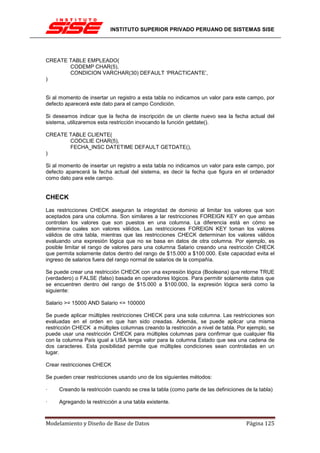 INSTITUTO SUPERIOR PRIVADO PERUANO DE SISTEMAS SISE




CREATE TABLE EMPLEADO(
       CODEMP CHAR(5),
       CONDICION VARCHAR(30) DEFAULT ‘PRACTICANTE’,
)


Si al momento de insertar un registro a esta tabla no indicamos un valor para este campo, por
defecto aparecerá este dato para el campo Condición.

Si deseamos indicar que la fecha de inscripción de un cliente nuevo sea la fecha actual del
sistema, utilizaremos esta restricción invocando la función getdate().

CREATE TABLE CLIENTE(
       CODCLIE CHAR(5),
       FECHA_INSC DATETIME DEFAULT GETDATE(),
)

Si al momento de insertar un registro a esta tabla no indicamos un valor para este campo, por
defecto aparecerá la fecha actual del sistema, es decir la fecha que figura en el ordenador
como dato para este campo.


CHECK
Las restricciones CHECK aseguran la integridad de dominio al limitar los valores que son
aceptados para una columna. Son similares a lar restricciones FOREIGN KEY en que ambas
controlan los valores que son puestos en una columna. La diferencia está en cómo se
determina cuales son valores válidos. Las restricciones FOREIGN KEY toman los valores
válidos de otra tabla, mientras que las restricciones CHECK determinan los valores válidos
evaluando una expresión lógica que no se basa en datos de otra columna. Por ejemplo, es
posible limitar el rango de valores para una columna Salario creando una restricción CHECK
que permita solamente datos dentro del rango de $15.000 a $100.000. Este capacidad evita el
ingreso de salarios fuera del rango normal de salarios de la compañía.

Se puede crear una restricción CHECK con una expresión lógica (Booleana) que retorne TRUE
(verdadero) o FALSE (falso) basada en operadores lógicos. Para permitir solamente datos que
se encuentren dentro del rango de $15.000 a $100.000, la expresión lógica será como la
siguiente:

Salario >= 15000 AND Salario <= 100000

Se puede aplicar múltiples restricciones CHECK para una sola columna. Las restricciones son
evaluadas en el orden en que han sido creadas. Además, se puede aplicar una misma
restricción CHECK a múltiples columnas creando la restricción a nivel de tabla. Por ejemplo, se
puede usar una restricción CHECK para múltiples columnas para confirmar que cualquier fila
con la columna País igual a USA tenga valor para la columna Estado que sea una cadena de
dos caracteres. Esta posibilidad permite que múltiples condiciones sean controladas en un
lugar.

Crear restricciones CHECK

Se pueden crear restricciones usando uno de los siguientes métodos:

·    Creando la restricción cuando se crea la tabla (como parte de las definiciones de la tabla)

·    Agregando la restricción a una tabla existente.



Modelamiento y Diseño de Base de Datos                                              Página 125
 