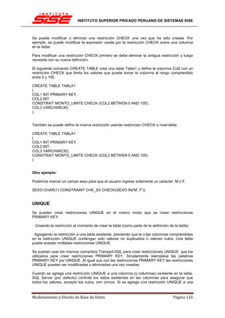 INSTITUTO SUPERIOR PRIVADO PERUANO DE SISTEMAS SISE



Se puede modificar o eliminar una restricción CHECK una vez que ha sido creada. Por
ejemplo, se puede modificar la expresión usada por la restricción CHECK sobre una columna
en la tabla.

Para modificar una restricción CHECK primero se debe eliminar la antigua restricción y luego
recrearla con su nueva definición.

El siguiente comando CREATE TABLE crea una tabla Tabla1 y define la columna Col2 con un
restricción CHECK que limita los valores que puede tomar la columna al rango comprendido
entre 0 y 100.

CREATE TABLE TABLA1
(
COL1 INT PRIMARY KEY,
COL2 INT
CONSTRAIT MONTO_LIMITE CHECK (COL2 BETWEN 0 AND 100),
COL3 VARCHAR(30)
)


También se puede definir la misma restricción usando restricción CHECK a nivel tabla:

CREATE TABLE TABLA1
(
COL1 INT PRIMARY KEY,
COL2 INT ,
COL3 VARCHAR(30),
CONSTRAIT MONTO_LIMITE CHECK (COL2 BETWEN 0 AND 100)
)


Otro ejemplo:

Podemos marcar un campo sexo para que el usuario ingrese solamente un caracter: M o F.

SEXO CHAR(1) CONSTRAINT CHK_SX CHECK(SEXO IN('M’,’F’))


UNIQUE
Se pueden crear restricciones UNIQUE en el mismo modo que se crean restricciones
PRIMARY KEY:

· Creando la restricción al momento de crear la tabla (como parte de la definición de la tabla)

· Agregando la restricción a una tabla existente, previendo que la o las columnas comprendidas
en la restricción UNIQUE contengan solo valores no duplicados o valores nulos. Una tabla
puede aceptar múltiples restricciones UNIQUE.

Se pueden usar los mismos comandos Transact-SQL para crear restricciones UNIQUE que los
utilizados para crear restricciones PRIMARY KEY. Simplemente reemplace las palabras
PRIMARY KEY por UNIQUE. Al igual que con las restricciones PRIMARY KEY las restricciones
UNIQUE pueden ser modificadas o eliminadas una vez creadas.

Cuando se agrega una restricción UNIQUE a una columna (o columnas) existente en la tabla,
SQL Server (por defecto) controla los datos existentes en las columnas para asegurar que
todos los valores, excepto los nulos, son únicos. Si se agrega una restricción UNIQUE a una



Modelamiento y Diseño de Base de Datos                                               Página 126
 