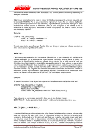 INSTITUTO SUPERIOR PRIVADO PERUANO DE SISTEMAS SISE

columna que tienen valores no nulos duplicados, SQL Server genera un mensaje de error y no
agrega la restricción.


SQL Server automáticamente crea un índice UNIQUE para asegurar la unicidad requerida por
la restricción UNIQUE. Por lo que, si se intenta ingresar un nueva fila con valores duplicados
para la columna (o combinación de columnas) especificada se genera una mensaje de error
diciendo que ha sido violada la restricción UNIQUE y no se agrega la fila a tabla. Si no se
especifica un índice agrupado, se creará un índice no-agrupado por defecto cuando se crea
una restricción UNIQUE.

Ejemplo:

CREATE TABLE CLIENTE(
       CODCLIE CHAR(5) PRIMARY KEY,
       RUCCLIE CHAR(11) UNIQUE
)

En este caso indico que el campo Rucclie debe ser único en todos sus valores, es decir no
debe haber valores repetidos en la tabla.


IDENTITY
Cada tabla puede tener sólo una columna de identificación, la que contendrá una secuencia de
valores generados por el sistema que unívocamente identifican a cada fila de la tabla. Las
columnas de identificación contienen valores únicos dentro de la tabla para la cual son
definidas, no así con relación a otras tablas que pueden contener esos valores en sus propias
columnas de identificación. Esta situación no es generalmente un problema, pero en los casos
que así lo sea (por ejemplo cuando diferentes tablas referidas a una misma entidad conceptual,
como ser clientes, son cargadas en diferentes servidores distribuidos en el mundo y existe la
posibilidad que en algún momento para generar reporte o consolidación de información sean
unidas) se pueden utilizar columnas ROWGUIDCOL como se vio anteriormente.


Ejemplo:

Si queremos crear un id de registros autogenerado correlativamente, debemos hacer esto:

CREATE TABLE REGISTRO_VENTAS(
       IDREGISTRO Int IDENTITY(1,1)
       FECHAREG DATETIME
       CONSTRAINT PK_TABLAREG PRIMARY KEY (IDREGISTRO)
)


Para colocar a un campo esta restricción, debe ser de tipo de dato integer.
IDENTITY(1,1) – Indica que comenzará desde 1 e irá incrementándose de uno en uno.



NULOS (NULL – NOT NULL)

La anulabilidad de una columna determina si las filas en la tabla pueden contener valores nulos
para esa columna. Un valor nulo no es lo mismo que un cero, un blanco o una cadena de
caracteres de longitud cero. Un valor nulo significa que no se ha ingresado ningún valor para
esa columna o que el valor es desconocido o indefinido. La anulabilidad de una columna se
define cuando se crea o se modifica una tabla. Si se usan columnas que permiten o no valores
nulos, se debería usar siempre la cláusula NULL y NOT NULL dada la complejidad que tiene el

Modelamiento y Diseño de Base de Datos                                             Página 127
 