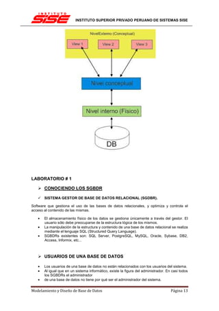 INSTITUTO SUPERIOR PRIVADO PERUANO DE SISTEMAS SISE




LABORATORIO # 1

       CONOCIENDO LOS SGBDR

       SISTEMA GESTOR DE BASE DE DATOS RELACIONAL (SGDBR).

Software que gestiona el uso de las bases de datos relacionales, y optimiza y controla el
acceso al contenido de las mismas.

   •   El almacenamiento físico de los datos se gestiona únicamente a través del gestor. El
       usuario sólo debe preocuparse de la estructura lógica de los mismos.
   •   La manipulación de la estructura y contenido de una base de datos relacional se realiza
       mediante el lenguaje SQL (Structured Query Language).
   •   SGBDRs existentes son: SQL Server, PostgreSQL, MySQL, Oracle, Sybase, DB2,
       Access, Informix, etc...



       USUARIOS DE UNA BASE DE DATOS

   •   Los usuarios de una base de datos no están relacionados con los usuarios del sistema.
   •   Al igual que en un sistema informático, existe la figura del administrador. En casi todos
       los SGBDRs el administrador
   •   de una base de datos no tiene por qué ser el administrador del sistema.


Modelamiento y Diseño de Base de Datos                                               Página 13
 