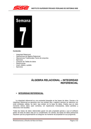 INSTITUTO SUPERIOR PRIVADO PERUANO DE SISTEMAS SISE




Contenido:

-   Integridad Relacional
-   Operaciones de Álgebra Relacional
-   Operaciones Tradicionales Teoría de conjuntos
-   Ejercicios
-   Creación de Tablas de datos
-   Restricciones
-   Insert, delete y update.
-   Ejercicios




                          ÁLGEBRA RELACIONAL – INTEGRIDAD
                                             REFERENCIAL



       INTEGRIDAD REFERENCIAL


    La integridad referencial es una propiedad deseable en las bases de datos. Gracias a la
integridad referencial se garantiza que una entidad (fila o registro) siempre se relaciona con
otras entidades válidas, es decir, que existen en la base de datos. Implica que en todo
momento dichos datos sean correctos, sin repeticiones innecesarias, datos perdidos y
relaciones mal resueltas.

Todas las bases de datos relacionales gozan de esta propiedad gracias a que el software
gestor de base de datos vela por su cumplimiento. En cambio, las bases de datos jerárquicas
requieren que los programadores se aseguren de mantener tal propiedad en sus programas.



Modelamiento y Diseño de Base de Datos                                            Página 132
 