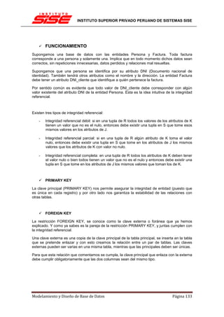 INSTITUTO SUPERIOR PRIVADO PERUANO DE SISTEMAS SISE




        FUNCIONAMIENTO
Supongamos una base de datos con las entidades Persona y Factura. Toda factura
corresponde a una persona y solamente una. Implica que en todo momento dichos datos sean
correctos, sin repeticiones innecesarias, datos perdidos y relaciones mal resueltas.

Supongamos que una persona se identifica por su atributo DNI (Documento nacional de
identidad). También tendrá otros atributos como el nombre y la dirección. La entidad Factura
debe tener un atributo DNI_cliente que identifique a quién pertenece la factura.

Por sentido común es evidente que todo valor de DNI_cliente debe corresponder con algún
valor existente del atributo DNI de la entidad Persona. Esta es la idea intuitiva de la integridad
referencial.



Existen tres tipos de integridad referencial:

    -   Integridad referencial débil: si en una tupla de R todos los valores de los atributos de K
        tienen un valor que no es el nulo, entonces debe existir una tupla en S que tome esos
        mismos valores en los atributos de J.

    -   Integridad referencial parcial: si en una tupla de R algún atributo de K toma el valor
        nulo, entonces debe existir una tupla en S que tome en los atributos de J los mismos
        valores que los atributos de K con valor no nulo.

    -   Integridad referencial completa: en una tupla de R todos los atributos de K deben tener
        el valor nulo o bien todos tienen un valor que no es el nulo y entonces debe existir una
        tupla en S que tome en los atributos de J los mismos valores que toman los de K.



        PRIMARY KEY

La clave principal (PRIMARY KEY) nos permite asegurar la integridad de entidad (puesto que
es única en cada registro) y por otro lado nos garantiza la estabilidad de las relaciones con
otras tablas.



        FOREIGN KEY

La restricción FOREIGN KEY, se conoce como la clave externa o foránea que ya hemos
explicado. Y como ya sabes es la pareja de la restricción PRIMARY KEY, y juntas cumplen con
la integridad referencial.

Una clave externa es una copia de la clave principal de la tabla principal, se inserta en la tabla
que se pretende enlazar y con esto creamos la relación entre un par de tablas. Las claves
externas pueden ser varias en una misma tabla, mientras que las principales deben ser únicas.

Para que esta relación que comentamos se cumpla, la clave principal que enlaza con la externa
debe cumplir obligatoriamente que las dos columnas sean del mismo tipo.




Modelamiento y Diseño de Base de Datos                                               Página 133
 