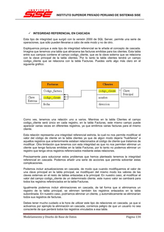 INSTITUTO SUPERIOR PRIVADO PERUANO DE SISTEMAS SISE




        INTEGRIDAD REFERENCIAL EN CASCADA

Esta tipo de integridad que surgió con la versión 2000 de SQL Server, permite una serie de
operaciones, que sólo pueden llevarse a cabo de este modo y no de otro.

Expliquemos porque a este tipo de integridad referencial se le añade el concepto de cascada.
Imagina que tenemos una tabla que almacena las facturas emitidas para los clientes. Esta tabla
entre sus campos contiene el campo codigo_cliente, que es la clave externa que se relaciona
con la clave principal de la tabla clientes. Por lo tanto la tabla clientes tendrá un campo
codigo_cliente que se relaciona con la tabla Facturas. Puedes verlo algo más claro en el
siguiente gráfico:




Como ves, tenemos una relación uno a varios. Mientras en la tabla Clientes el campo
codigo_cliente será único en cada registro, en la tabla Facturas, este mismo campo puede
aparecer varias veces en diferentes registros, ya que emitimos varias facturas para el mismo
cliente.

Esta relación representa una integridad referencial estricta, la cual no nos permite modificar el
valor del código de cliente en la tabla clientes ya que de algún modo dejaría "huérfanos" a
aquellos registros que anteriormente estaban relacionados al código de cliente que tratamos de
modificar. Otra limitación que tenemos con esta integridad es que no nos permiten eliminar un
cliente que tenga facturas emitidas en la tabla Facturas, por lo tanto no podemos eliminar un
registro que tenga otros registros referenciados mediante estas relaciones.

Precisamente para solucionar estos problemas que hemos planteado tenemos la integridad
referencial en cascada. Podemos añadir una serie de acciones que permita solventar estas
complicaciones.

Podemos incluir actualizaciones en cascada, de modo que cuando modifiquemos el valor de
una clave principal en la tabla principal, se modifiquen del mismo modo los valores de las
claves externas en el resto de tablas enlazadas a la principal. En nuestro caso, al modificar el
valor del campo codigo_cliente de un determinado cliente, este nuevo valor se cambiará para
todos los registros referenciados en la tabla Facturas.

Igualmente podemos incluir eliminaciones en cascada, de tal forma que si eliminamos un
registro de la tabla principal, se eliminen también los registros enlazados en la tabla
subordinada. En nuestro caso, podríamos eliminar un cliente, y automáticamente se eliminarían
todos sus registros de facturas.

Debes tener mucho cuidado a la hora de utilizar este tipo de relaciones en cascada, ya que si
activamos por ejemplo la eliminación en cascada, corremos peligro de que un usuario no sea
consciente de que perderá todos los registros vinculados a esa tabla.

Modelamiento y Diseño de Base de Datos                                               Página 134
 