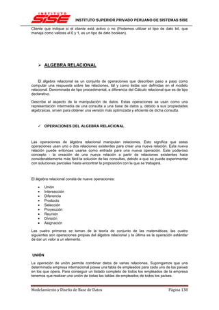 INSTITUTO SUPERIOR PRIVADO PERUANO DE SISTEMAS SISE

Cliente que indique si el cliente está activo o no (Podemos utilizar el tipo de dato bit, que
maneja como valores el 0 y 1, es un tipo de dato boolean).




        ALGEBRA RELACIONAL


    El álgebra relacional es un conjunto de operaciones que describen paso a paso como
computar una respuesta sobre las relaciones, tal y como éstas son definidas en el modelo
relacional. Denominada de tipo procedimental, a diferencia del Cálculo relacional que es de tipo
declarativo.

Describe el aspecto de la manipulación de datos. Estas operaciones se usan como una
representación intermedia de una consulta a una base de datos y, debido a sus propiedades
algebraicas, sirven para obtener una versión más optimizada y eficiente de dicha consulta.



        OPERACIONES DEL ALGEBRA RELACIONAL



Las operaciones de álgebra relacional manipulan relaciones. Esto significa que estas
operaciones usan uno o dos relaciones existentes para crear una nueva relación. Esta nueva
relación puede entonces usarse como entrada para una nueva operación. Este poderoso
concepto - la creación de una nueva relación a partir de relaciones existentes hace
considerablemente más fácil la solución de las consultas, debido a que se puede experimentar
con soluciones parciales hasta encontrar la proposición con la que se trabajará.



El álgebra relacional consta de nueve operaciones:

    •   Unión
    •   Intersección
    •   Diferencia
    •   Producto
    •   Selección
    •   Proyección
    •   Reunión
    •   División
    •   Asignación

Las cuatro primeras se toman de la teoría de conjunto de las matemáticas; las cuatro
siguientes son operaciones propias del álgebra relacional y la última es la operación estándar
de dar un valor a un elemento.



UNIÓN

La operación de unión permite combinar datos de varias relaciones. Supongamos que una
determinada empresa internacional posee una tabla de empleados para cada uno de los países
en los que opera. Para conseguir un listado completo de todos los empleados de la empresa
tenemos que realizar una unión de todas las tablas de empleados de todos los países.


Modelamiento y Diseño de Base de Datos                                              Página 138
 