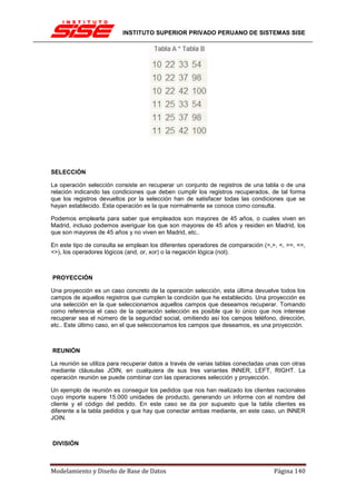 INSTITUTO SUPERIOR PRIVADO PERUANO DE SISTEMAS SISE




SELECCIÓN

La operación selección consiste en recuperar un conjunto de registros de una tabla o de una
relación indicando las condiciones que deben cumplir los registros recuperados, de tal forma
que los registros devueltos por la selección han de satisfacer todas las condiciones que se
hayan establecido. Esta operación es la que normalmente se conoce como consulta.

Podemos emplearla para saber que empleados son mayores de 45 años, o cuales viven en
Madrid, incluso podemos averiguar los que son mayores de 45 años y residen en Madrid, los
que son mayores de 45 años y no viven en Madrid, etc..

En este tipo de consulta se emplean los diferentes operadores de comparación (=,>, <, >=, <=,
<>), los operadores lógicos (and, or, xor) o la negación lógica (not).



PROYECCIÓN

Una proyección es un caso concreto de la operación selección, esta última devuelve todos los
campos de aquellos registros que cumplen la condición que he establecido. Una proyección es
una selección en la que seleccionamos aquellos campos que deseamos recuperar. Tomando
como referencia el caso de la operación selección es posible que lo único que nos interese
recuperar sea el número de la seguridad social, omitiendo así los campos teléfono, dirección,
etc.. Este último caso, en el que seleccionamos los campos que deseamos, es una proyección.



REUNIÓN

La reunión se utiliza para recuperar datos a través de varias tablas conectadas unas con otras
mediante cláusulas JOIN, en cualquiera de sus tres variantes INNER, LEFT, RIGHT. La
operación reunión se puede combinar con las operaciones selección y proyección.

Un ejemplo de reunión es conseguir los pedidos que nos han realizado los clientes nacionales
cuyo importe supere 15.000 unidades de producto, generando un informe con el nombre del
cliente y el código del pedido. En este caso se da por supuesto que la tabla clientes es
diferente a la tabla pedidos y que hay que conectar ambas mediante, en este caso, un INNER
JOIN.



DIVISIÓN



Modelamiento y Diseño de Base de Datos                                            Página 140
 