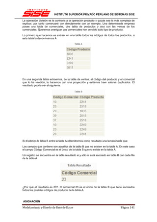 INSTITUTO SUPERIOR PRIVADO PERUANO DE SISTEMAS SISE

La operación división es la contraria a la operación producto y quizás sea la más compleja de
explicar, por tanto comenzaré con directamente con un ejemplo. Una determinada empresa
posee una tabla de comerciales, otra tabla de productos y otra con las ventas de los
comerciales. Queremos averiguar que comerciales han vendido todo tipo de producto.

Lo primero que hacemos es extraer en una tabla todos los códigos de todos los productos, a
esta tabla la denominamos A.




En una segunda tabla extraemos, de la tabla de ventas, el código del producto y el comercial
que lo ha vendido, lo hacemos con una proyección y evitamos traer valores duplicados. El
resultado podría ser el siguiente:




Si dividimos la tabla B entre la tabla A obtendremos como resultado una tercera tabla que:

Los campos que contiene son aquellos de la tabla B que no existen en la tabla A. En este caso
el campo Código Comercial es el único de la tabla B que no existe en la tabla A.

Un registro se encuentra en la tabla resultado si y sólo si está asociado en tabla B con cada fila
de la tabla A




¿Por qué el resultado es 23?. El comercial 23 es el único de la tabla B que tiene asociados
todos los posibles códigos de producto de la tabla A.



ASIGNACIÓN

Modelamiento y Diseño de Base de Datos                                               Página 141
 