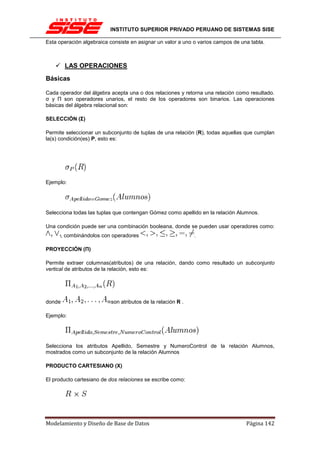 INSTITUTO SUPERIOR PRIVADO PERUANO DE SISTEMAS SISE

Esta operación algebraica consiste en asignar un valor a uno o varios campos de una tabla.



         LAS OPERACIONES
Básicas

Cada operador del álgebra acepta una o dos relaciones y retorna una relación como resultado.
σ y Π son operadores unarios, el resto de los operadores son binarios. Las operaciones
básicas del álgebra relacional son:

SELECCIÓN (Σ)

Permite seleccionar un subconjunto de tuplas de una relación (R), todas aquellas que cumplan
la(s) condición(es) P, esto es:




Ejemplo:




Selecciona todas las tuplas que contengan Gómez como apellido en la relación Alumnos.

Una condición puede ser una combinación booleana, donde se pueden usar operadores como:
        , combinándolos con operadores                        .

PROYECCIÓN (Π)

Permite extraer columnas(atributos) de una relación, dando como resultado un subconjunto
vertical de atributos de la relación, esto es:




donde                      son atributos de la relación R .

Ejemplo:




Selecciona los atributos Apellido, Semestre y NumeroControl de la relación Alumnos,
mostrados como un subconjunto de la relación Alumnos

PRODUCTO CARTESIANO (X)

El producto cartesiano de dos relaciones se escribe como:




Modelamiento y Diseño de Base de Datos                                            Página 142
 