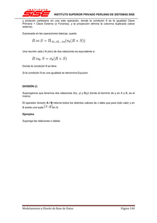 INSTITUTO SUPERIOR PRIVADO PERUANO DE SISTEMAS SISE

y producto cartesiano en una sola operación, donde la condición θ es la igualdad Clave
Primaria = Clave Externa (o Foranea), y la proyección elimina la columna duplicada (clave
externa).

Expresada en las operaciones básicas, queda




Una reunión zeta ( θ-Join) de dos relaciones es equivalente a:




Donde la condición θ es libre.

Si la condición θ es una igualdad se denomina EquiJoin.




DIVISIÓN (/)

Supongamos que tenemos dos relaciones A(x, y) y B(y) donde el dominio de y en A y B, es el
mismo.

El operador división A / B retorna todos los distintos valores de x tales que para todo valor y en
B existe una tupla        en A.

Ejemplos

Suponga las relaciones o tablas:




Modelamiento y Diseño de Base de Datos                                               Página 144
 