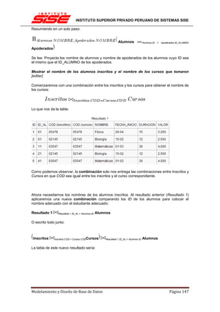 INSTITUTO SUPERIOR PRIVADO PERUANO DE SISTEMAS SISE

Resumiendo en un solo paso:


                                                                Alumnos ⊲⊳Alumnos.ID         =   Apoderados.ID_ALUMNO

Apoderados

Se lee: Proyecta los nombre de alumnos y nombre de apoderados de los alumnos cuyo ID sea
el mismo que el ID_ALUMNO de los apoderados.

Mostrar el nombre de los alumnos inscritos y el nombre de los cursos que tomaron
[editar]

Comenzaremos con una combinación entre los inscritos y los cursos para obtener el nombre de
los cursos:




Lo que nos da la tabla:




Como podemos observar, la combinación solo nos entrega las combinaciones entre Inscritos y
Cursos en que COD sea igual entre los inscritos y el curso correspondiente.




Ahora necesitamos los nombres de los alumnos inscritos. Al resultado anterior (Resultado 1)
aplicaremos una nueva combinación comparando los ID de los alumnos para colocar el
nombre adecuado con el estudiante adecuado:

Resultado 1      Resultado 1.ID_AL = Alumnos.ID   Alumnos

O escrito todo junto:



 Inscritos    Inscritos.COD = Cursos.CODCursos        Resultado 1.ID_AL = Alumnos.ID   Alumnos

La tabla de este nuevo resultado sería:




Modelamiento y Diseño de Base de Datos                                                                 Página 147
 
