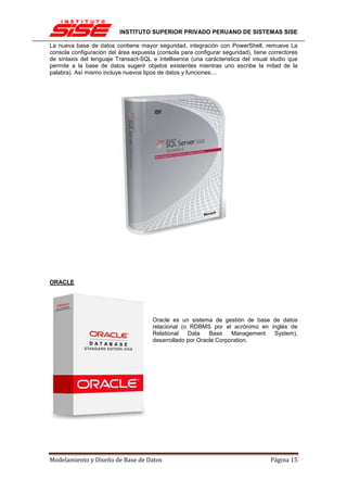 INSTITUTO SUPERIOR PRIVADO PERUANO DE SISTEMAS SISE

La nueva base de datos contiene mayor seguridad, integración con PowerShell, remueve La
consola configuración del área expuesta (consola para configurar seguridad), tiene correctores
de sintaxis del lenguaje Transact-SQL e intellisence (una carácteristica del visual studio que
permite a la base de datos sugerir objetos existentes mientras uno escribe la mitad de la
palabra). Así mismo incluye nuevos tipos de datos y funciones....




ORACLE




                                       Oracle es un sistema de gestión de base de datos
                                       relacional (o RDBMS por el acrónimo en inglés de
                                       Relational   Data    Base    Management System),
                                       desarrollado por Oracle Corporation.




Modelamiento y Diseño de Base de Datos                                             Página 15
 