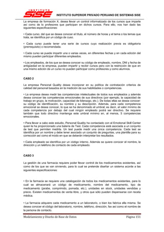 INSTITUTO SUPERIOR PRIVADO PERUANO DE SISTEMAS SISE

La empresa de formación X, desea llevar un control informatizado de los cursos que imparte
así como de lo profesores que participan en dichos cursos. Para ello, nos han dado las
siguientes especificaciones:

• Cada curso, del que se desea conocer el título, el número de horas y el tema o los temas que
trata, se identifica por un código de cuso.

• Cada curso puede tener una serie de cursos cuyo realización previa es obligatoria
(prerrequisito) o recomendada.

• Cada curso se puede impartir una o varias veces, en diferentes fechas y en cada edición del
mismo pueden participar diferentes empleados.

• Los empleados, de los que se desea conocer su código de empleado, nombre, DNI y fecha de
antigüedad en la empresa, pueden impartir y recibir cursos pero con la restricción de que en
una mismo edición de un curso no pueden participar como profesores y como alumnos.


CASO 2

La empresa Personal Quality desea incorporar en su política de contratación criterios de
calidad del personal basados en la medición de sus habilidades o competencias.

• La empresa desea medir las competencias intelectuales de todos sus empleados y además
desea conocer las competencias emocionales de sus directivos (por ejemplo, la capacidad de
trabajo en grupo, la motivación, capacidad de liderazgo, etc.). De todas ellas se desea conocer:
su código de identificación, su nombre y su descripción. Además, para cada competencia
emocional se desea conocer, lo que se ha denominado el umbral; es decir, el valor mínimo de
cada competencia por debajo del cual ningún empleado podrá ser directivo. Se requiere
también que todo directivo mantenga este umbral mínimo en, al menos, 5 competencias
emocionales.

• Para llevar a cabo este estudio, Personal Quality ha contactado con el Emotional Skill Center
quien le ha proporcionado una batería de Test. Cada competencia está asociada a un conjunto
de test que permiten medirla. Un test puede medir una única competencia. Cada test se
identifica por un nombre y debe tener asociado un conjunto de preguntas, una plantilla para su
corrección así como el modo en que se deberán interpretar los resultados.

• Cada empleado se identifica por un código interno. Además se quiere conocer el nombre, la
dirección y un teléfono de contacto de cada empleado.


CASO 3

La gestión de una farmacia requiere poder llevar control de los medicamentos existentes, así
como de los que se van sirviendo, para lo cual se pretende diseñar un sistema acorde a las
siguientes especificaciones:


• En la farmacia se requiere una catalogación de todos los medicamentos existentes, para lo
cual se almacenará un código de medicamento, nombre del medicamento, tipo de
medicamento (jarabe, comprimido, pomada, etc.), unidades en stock, unidades vendidas y
precio. Existen medicamentos de venta libre, y otros que sólo pueden dispensarse con receta
médica.

• La farmacia adquiere cada medicamento a un laboratorio, o bien los fabrica ella misma. Se
desea conocer el código del laboratorio, nombre, teléfono, dirección, fax así como el nombre de
la persona de contacto.

Modelamiento y Diseño de Base de Datos                                              Página 151
 