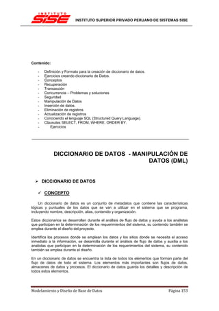 INSTITUTO SUPERIOR PRIVADO PERUANO DE SISTEMAS SISE




Contenido:

    -   Definición y Formato para la creación de diccionario de datos.
    -   Ejercicios creando diccionario de Datos.
    -   Conceptos
    -   Recuperación
    -   Transacción
    -   Concurrencia – Problemas y soluciones
    -   Seguridad
    -   Manipulación de Datos
    -   Inserción de datos.
    -   Eliminación de registros
    -   Actualización de registros
    -   Conociendo el lenguaje SQL (Structured Query Language).
    -   Cláusulas SELECT, FROM, WHERE, ORDER BY.
    -       Ejercicios




             DICCIONARIO DE DATOS - MANIPULACIÓN DE
                                        DATOS (DML)


        DICCIONARIO DE DATOS

        CONCEPTO

     Un diccionario de datos es un conjunto de metadatos que contiene las características
lógicas y puntuales de los datos que se van a utilizar en el sistema que se programa,
incluyendo nombre, descripción, alias, contenido y organización.

Estos diccionarios se desarrollan durante el análisis de flujo de datos y ayuda a los analistas
que participan en la determinación de los requerimientos del sistema, su contenido también se
emplea durante el diseño del proyecto.

Identifica los procesos donde se emplean los datos y los sitios donde se necesita el acceso
inmediato a la información, se desarrolla durante el análisis de flujo de datos y auxilia a los
analistas que participan en la determinación de los requerimientos del sistema, su contenido
también se emplea durante el diseño.

En un diccionario de datos se encuentra la lista de todos los elementos que forman parte del
flujo de datos de todo el sistema. Los elementos más importantes son flujos de datos,
almacenes de datos y procesos. El diccionario de datos guarda los detalles y descripción de
todos estos elementos.




Modelamiento y Diseño de Base de Datos                                             Página 153
 