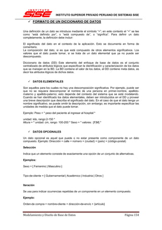 INSTITUTO SUPERIOR PRIVADO PERUANO DE SISTEMAS SISE

        FORMATO DE UN DICCIONARIO DE DATOS

Una definición de un dato se introduce mediante el símbolo “=”; en este contexto el “=” se lee
como “está definido por”, o “está compuesto de”, o “significa”. Para definir un dato
completamente, la definición debe incluir:

El significado del dato en el contexto de la aplicación. Esto se documenta en forma de
comentario.
La composición del dato, si es que está compuesto de otros elementos significativos. Los
valores que el dato puede tomar, si se trata de un dato elemental que ya no puede ser
descompuesto.

Diccionario de datos (DD) Este elemento del enfoque de base de datos es el conjunto
centralizado de atributos lógicos que especifican la identificación y caracterización de los datos
que se manejan en la BD. La BD contiene el valor de los datos, el DD contiene meta datos, es
decir los atributos lógicos de dichos datos.


        DATOS ELEMENTALES

Son aquellos para los cuales no hay una descomposición significativa. Por ejemplo, puede ser
que no se requiera descomponer el nombre de una persona en primer-nombre, apellido-
materno y apellido-paterno; esto depende del contexto del sistema que se esté modelando.
Cuando se han identificado los datos elementales, deben ser introducidos en el DD y proveer
una breve descripción que describa el significado del dato. En el caso de que el dato tenga un
nombre significativo, se puede omitir la descripción, sin embargo; es importante especificar las
unidades de medida que el dato puede tomar.

Ejemplo: Peso = * peso del paciente al ingresar al hospital *

unidad: kilo, rango:2-150 *
Altura = * unidad: cm, rango: 100-200 * Sexo = * valores : [F|M] *


        DATOS OPCIONALES

Un dato opcional es aquel que puede o no estar presente como componente de un dato
compuesto. Ejemplo: Dirección = calle + número + (ciudad) + (país) + (código-postal)

Selección

Indica que un elemento consiste de exactamente una opción de un conjunto de alternativas.

Ejemplos:

Sexo = [ Femenino | Masculino ]


Tipo-de-cliente = [ Gubernamental | Académico | Industria | Otros ]


Iteración

Se usa para indicar ocurrencias repetidas de un componente en un elemento compuesto.

Ejemplo:

Orden-de compra = nombre-cliente + dirección-de-envío + {artículo}



Modelamiento y Diseño de Base de Datos                                               Página 154
 