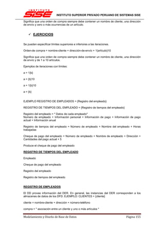 INSTITUTO SUPERIOR PRIVADO PERUANO DE SISTEMAS SISE

Significa que una orden de compra siempre debe contener un nombre de cliente, una dirección
de envío y cero o más ocurrencias de un artículo.


           EJERCICIOS

Se pueden especificar límites superiores e inferiores a las iteraciones.

Orden-de compra = nombre-cliente + dirección-de-envío + 1{artículo}10

Significa que una orden de compra siempre debe contener un nombre de cliente, una dirección
de envío y de 1 a 10 artículos.

Ejemplos de iteraciones con límites:

a = 1{b}

a = {b}10

a = 1{b}10

a = {b}


EJEMPLO REGISTRO DE EMPLEADOS = {Registro del empleado}

REGISTRO DE TIEMPOS DEL EMPLEADO = {Registro de tiempos del empleado}

Registro del empleado = * Datos de cada empleado*
Número de empleado + Información personal + Información de pago + Información de pago
actual + Información anual

Registro de tiempos del empleado = Número de empleado + Nombre del empleado + Horas
trabajadas

Cheque de pago del empleado = Número de empleado + Nombre de empleado + Dirección +
Cantidades del pago actual + 5

Produce el cheque de pago del empleado

REGISTRO DE TIEMPOS DEL EMPLEADO

Empleado

Cheque de pago del empleado

Registro del empleado

Registro de tiempos del empleado


REGISTRO DE EMPLEADOS

El DD provee información del DER. En general, las instancias del DER corresponden a los
almacenes de datos de los DFD. EJEMPLO: CLIENTES = {cliente}

cliente = nombre-cliente + dirección + número-teléfono

compra = * asociación entre un cliente y uno o más artículos *

Modelamiento y Diseño de Base de Datos                                         Página 155
 