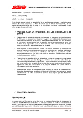 INSTITUTO SUPERIOR PRIVADO PERUANO DE SISTEMAS SISE


nombre-cliente + 1{id-artículo + cantidad-artículos}

ARTÍCULOS = {artículo}

artículo = id-artículo + descripción

En el ejemplo anterior, cliente es la definición de un tipo de objeto (entidad) y una instancia del
almacén de datos CLIENTES. La llave de cliente es el atributo nombre-cliente, el cual
diferencia una instancia de otra. El signo @ es usado para indicar los campos llave, o bien
estos campos llave se subrayan.


        RAZONES PARA LA UTILIZACIÓN DE LOS DICCIONARIOS DE
        DATOS:
    -   Para manejar los detalles en sistemas muy grandes, ya que tienen enormes cantidades
        de datos, aun en los sistemas más chicos hay gran cantidad de datos. Los sistemas al
        sufrir cambios continuos, es muy difícil manejar todos los detalles. Por eso se registra
        la información, ya sea sobre hoja de papel o usando procesadores de texto. Los
        analistas mas organizados usan el diccionario de datos automatizados diseñados
        específicamente para el análisis y diseño de software.

    -   Para asignarle un solo significado a cada uno de los elementos y actividades del
        sistema. Los diccionarios de datos proporcionan asistencia para asegurar significados
        comunes para los elementos y actividades del sistema y registrando detalles
        adicionales relacionados con el flujo de datos en el sistema, de tal manera que todo
        pueda localizarse con rapidez.

    -   Para documentar las características del sistema, incluyendo partes o componentes así
        como los aspectos que los distinguen. También es necesario saber bajo que
        circunstancias se lleva a cabo cada proceso y con qué frecuencia ocurren. Produciendo
        una comprensión más completa. Una vez que las características están articuladas y
        registradas, todos los participantes en el proyecto tendrán una fuente común de
        información con respecto al sistema.

    -   Para facilitar el análisis de los detalles con la finalidad de evaluar las características y
        determinar donde efectuar cambios en el sistema. Determina si son necesarias nuevas
        características o si están en orden los cambios de cualquier tipo. Se abordan las
        características:




        CONCEPTOS BASICOS


RECUPERACION
La recuperación significa que, si se da algún error en los datos, hay un bug de programa ó de
hardware, el DBA (Administrador de base de datos) puede traer de vuelta la base de datos al
tiempo y estado en que se encontraba en estado consistente antes de que el daño se causara.
Las actividades de recuperación incluyen el hacer respaldos de la base de datos y almacenar


Modelamiento y Diseño de Base de Datos                                                 Página 156
 