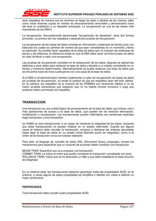 INSTITUTO SUPERIOR PRIVADO PERUANO DE SISTEMAS SISE

esos respaldos de manera que se minimice el riesgo de daño o pérdida de los mismos, tales
como hacer diversas copias en medios de almacenamiento removibles y almacenarlos fuera
del área en antelación a un desastre anticipado. La recuperación es una de las tareas más
importantes de los DBA's.

La recuperación, frecuentemente denominada "recuperación de desastres", tiene dos formas
primarias. La primera son los respaldos y después las pruebas de recuperación.

La recuperación de las bases de datos consiste en información y estampas de tiempo junto con
bitácoras los cuales se cambian de manera tal que sean consistentes en un momento y fecha
en particular. Es posible hacer respaldos de la base de datos que no incluyan las estampas de
tiempo y las bitácoras, la diferencia reside en que el DBA debe sacar de línea la base de datos
en caso de llevar a cabo una recuperación.

Las pruebas de recuperación consisten en la restauración de los datos, después se aplican las
bitácoras a esos datos para restaurar la base de datos y llevarla a un estado consistente en un
tiempo y momento determinados. Alternativamente se puede restaurar una base de datos que
se encuentra fuera de línea sustituyendo con una copia de la base de datos.

Si el DBA (o el administrador) intentan implementar un plan de recuperación de bases de datos
sin pruebas de recuperación, no existe la certeza de que los respaldos sean del todo válidos.
En la práctica, los respaldos de la mayoría de los RDBMSs son raramente válidos si no se
hacen pruebas exhaustivas que aseguren que no ha habido errores humanos o bugs que
pudieran haber corrompido los respaldos.



TRANSACCION
Una transacción es una unidad lógica de procesamiento de la base de datos que incluye una o
más operaciones de acceso a la base de datos, que pueden ser de inserción eliminación,
modificación o recuperación. Las transacciones pueden delimitarse con sentencias explícitas
begin transaction y end transaction.

Un SGBD se dice transaccional, si es capaz de mantener la integridad de los datos, haciendo
que estas transacciones no puedan finalizar en un estado intermedio. Cuando por alguna
causa el sistema debe cancelar la transacción, empieza a deshacer las órdenes ejecutadas
hasta dejar la base de datos en su estado inicial (llamado punto de integridad), como si la
orden de la transacción nunca se hubiese realizado.

Para esto, el lenguaje de consulta de datos SQL (Structured Query Language), provee los
mecanismos para especificar que un conjunto de acciones deben constituir una transacción.

BEGIN TRAN: Especifica que va a empezar una transacción.
COMMIT TRAN: Le indica al motor que puede considerar la transacción completada con éxito.
ROLLBACK TRAN: Indica que se ha alcanzado un fallo y que debe restablecer la base al punto
de integridad.



En un sistema ideal, las transacciones deberían garantizar todas las propiedades ACID; en la
práctica, a veces alguna de estas propiedades se simplifica o debilita con vistas a obtener un
mejor rendimiento.


PROPIEDADES

Toda transacción debe cumplir cuatro propiedades ACID:




Modelamiento y Diseño de Base de Datos                                             Página 157
 