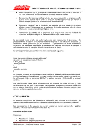 INSTITUTO SUPERIOR PRIVADO PERUANO DE SISTEMAS SISE

    •   Atomicidad (Atomicity): es la propiedad que asegura que la operación se ha realizado o
        no, y por lo tanto ante un fallo del sistema no puede quedar a medias.

    •   Consistencia (Consistency): es la propiedad que asegura que sólo se empieza aquello
        que se puede acabar. Por lo tanto, se ejecutan aquellas operaciones que no van a
        romper la reglas y directrices de integridad de la base de datos.

    •   Aislamiento (Isolation): es la propiedad que asegura que una operación no puede
        afectar a otras. Esto asegura que la realización de dos transacciones sobre la misma
        información nunca generará ningún tipo de error.

    •   Permanencia (Durability): es la propiedad que asegura que una vez realizada la
        operación, ésta persistirá y no se podrá deshacer aunque falle el sistema.


La atomicidad frente a fallos se suele implementar con mecanismos de journaling, y la
protección frente a accesos concurrentes mediante bloqueos en las estructuras afectadas. La
serialibilidad viene garantizada por la atomicidad. La permanencia se suele implementar
forzando a los periféricos encargados de almacenar los cambios a confirmar la completa y
definitiva transmisión de los datos al medio (generalmente, el disco).

La forma algorítmica que suelen tener las transacciones es la siguiente:



iniciar transacción (lista de recursos a bloquear)
ejecución de las operaciones individuales.
if (todo_ok){
 aplicar_cambios
}
else{
 cancelar_cambios
}

En cualquier momento, el programa podría decidir que es necesario hacer fallar la transacción,
con lo que el sistema deberá revertir todos los cambios hechos por las operaciones ya hechas.
En el lenguaje SQL se denomina COMMIT a aplicar cambios y ROLLBACK a cancelar
cambios.

Las transacciones suelen verse implementadas en sistemas de bases de datos y, más
recientemente, se han visto incorporadas a como gestiona un sistema operativo la interacción
con un sistema de archivos (como varias características de las bases de datos, debido a que
son muy similares arquitectónicamente).



CONCURRENCIA

En sistemas multiusuario, es necesario un mecanismo para controlar la concurrencia. Se
pueden producir inconsistencias importantes derivadas del acceso concurrente (3 problemas).

Las transacciones de los usuarios se podrían ejecutar de manera concurrente y podrían
acceder y actualizar los mismos elementos de la BD.

Problemas y Soluciones

Problemas:

    •   Actualización perdida
    •   Actualización temporal (lectura sucia)

Modelamiento y Diseño de Base de Datos                                            Página 158
 