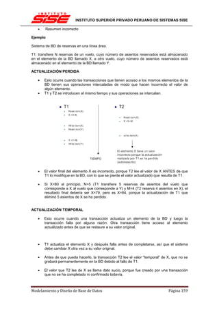 INSTITUTO SUPERIOR PRIVADO PERUANO DE SISTEMAS SISE

   •    Resumen incorrecto

Ejemplo

Sistema de BD de reservas en una línea área.

T1: transfiere N reservas de un vuelo, cuyo número de asientos reservados está almacenado
en el elemento de la BD llamado X, a otro vuelo, cuyo número de asientos reservados está
almacenado en el elemento de la BD llamado Y.

ACTUALIZACIÓN PERDIDA

   •   Esto ocurre cuando las transacciones que tienen acceso a los mismos elementos de la
       BD tienen sus operaciones intercaladas de modo que hacen incorrecto el valor de
       algún elemento.
   •   T1 y T2 se introducen al mismo tiempo y sus operaciones se intercalan.




   •   El valor final del elemento X es incorrecto, porque T2 lee el valor de X ANTES de que
       T1 lo modifique en la BD, con lo que se pierde el valor actualizado que resulta de T1.

   •   Si X=80 al principio, N=5 (T1 transfiere 5 reservas de asientos del vuelo que
       corresponde a X al vuelo que corresponde a Y) y M=4 (T2 reserva 4 asientos en X), el
       resultado final debería ser X=79, pero es X=84, porque la actualización de T1 que
       eliminó 5 asientos de X se ha perdido.


ACTUALIZACIÓN TEMPORAL

   •   Esto ocurre cuando una transacción actualiza un elemento de la BD y luego la
       transacción falla por alguna razón. Otra transacción tiene acceso al elemento
       actualizado antes de que se restaure a su valor original.



   •   T1 actualiza el elemento X y después falla antes de completarse, así que el sistema
       debe cambiar X otra vez a su valor original.

   •   Antes de que pueda hacerlo, la transacción T2 lee el valor “temporal” de X, que no se
       grabará permanentemente en la BD debido al fallo de T1.

   •   El valor que T2 lee de X se llama dato sucio, porque fue creado por una transacción
       que no se ha completado ni confirmado todavía.



Modelamiento y Diseño de Base de Datos                                           Página 159
 