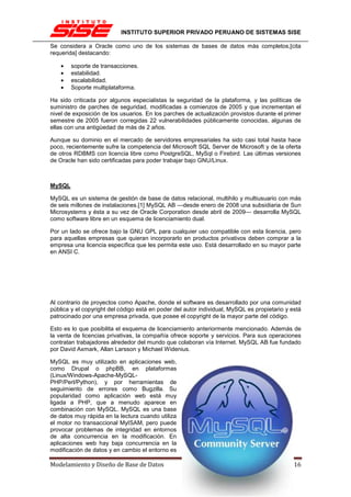 INSTITUTO SUPERIOR PRIVADO PERUANO DE SISTEMAS SISE

Se considera a Oracle como uno de los sistemas de bases de datos más completos,[cita
requerida] destacando:

    •   soporte de transacciones.
    •   estabilidad.
    •   escalabilidad.
    •   Soporte multiplataforma.

Ha sido criticada por algunos especialistas la seguridad de la plataforma, y las políticas de
suministro de parches de seguridad, modificadas a comienzos de 2005 y que incrementan el
nivel de exposición de los usuarios. En los parches de actualización provistos durante el primer
semestre de 2005 fueron corregidas 22 vulnerabilidades públicamente conocidas, algunas de
ellas con una antigüedad de más de 2 años.

Aunque su dominio en el mercado de servidores empresariales ha sido casi total hasta hace
poco, recientemente sufre la competencia del Microsoft SQL Server de Microsoft y de la oferta
de otros RDBMS con licencia libre como PostgreSQL, MySql o Firebird. Las últimas versiones
de Oracle han sido certificadas para poder trabajar bajo GNU/Linux.



MySQL

MySQL es un sistema de gestión de base de datos relacional, multihilo y multiusuario con más
de seis millones de instalaciones.[1] MySQL AB —desde enero de 2008 una subsidiaria de Sun
Microsystems y ésta a su vez de Oracle Corporation desde abril de 2009— desarrolla MySQL
como software libre en un esquema de licenciamiento dual.

Por un lado se ofrece bajo la GNU GPL para cualquier uso compatible con esta licencia, pero
para aquellas empresas que quieran incorporarlo en productos privativos deben comprar a la
empresa una licencia específica que les permita este uso. Está desarrollado en su mayor parte
en ANSI C.




Al contrario de proyectos como Apache, donde el software es desarrollado por una comunidad
pública y el copyright del código está en poder del autor individual, MySQL es propietario y está
patrocinado por una empresa privada, que posee el copyright de la mayor parte del código.

Esto es lo que posibilita el esquema de licenciamiento anteriormente mencionado. Además de
la venta de licencias privativas, la compañía ofrece soporte y servicios. Para sus operaciones
contratan trabajadores alrededor del mundo que colaboran vía Internet. MySQL AB fue fundado
por David Axmark, Allan Larsson y Michael Widenius.

MySQL es muy utilizado en aplicaciones web,
como Drupal o phpBB, en plataformas
(Linux/Windows-Apache-MySQL-
PHP/Perl/Python), y por herramientas de
seguimiento de errores como Bugzilla. Su
popularidad como aplicación web está muy
ligada a PHP, que a menudo aparece en
combinación con MySQL. MySQL es una base
de datos muy rápida en la lectura cuando utiliza
el motor no transaccional MyISAM, pero puede
provocar problemas de integridad en entornos
de alta concurrencia en la modificación. En
aplicaciones web hay baja concurrencia en la
modificación de datos y en cambio el entorno es

Modelamiento y Diseño de Base de Datos                                                Página 16
 