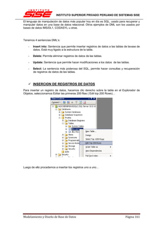 INSTITUTO SUPERIOR PRIVADO PERUANO DE SISTEMAS SISE

El lenguaje de manipulación de datos más popular hoy en día es SQL, usado para recuperar y
manipular datos en una base de datos relacional. Otros ejemplos de DML son los usados por
bases de datos IMS/DL1, CODASYL u otras.



Tenemos 4 sentencias DML’s:

   -   Insert into: Sentencia que permite insertar registros de datos a las tablas de lavase de
       datos. Está muy ligado a la estructura de la tabla.

   -   Delete: Permite eliminar registros de datos de las tablas.

   -   Update: Sentencia que permite hacer modificaciones a los datos de las tablas.

   -   Select: La sentencia más poderosa del SQL, permite hacer consultas y recuperación
       de registros de datos de las tablas.



       INSERCION DE REGISTROS DE DATOS
Para insertar un registro de datos, hacemos clic derecho sobre la tabla en el Explorador de
Objetos, seleccionamos Editar las primeras 200 filas ( Edit top 200 Rows)…




Luego de ello procedemos a insertar los registros uno a uno…




Modelamiento y Diseño de Base de Datos                                             Página 161
 