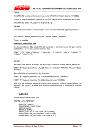 INSTITUTO SUPERIOR PRIVADO PERUANO DE SISTEMAS SISE

Ejemplo

INSERT INTO agenda_telefonica (nombre, numero) VALUES ('Roberto Jeldrez', '4886850');

Cuando se especifican todos los valores de una tabla, se puede utilizar la sentencia acortada:

INSERT INTO ''tabla'' VALUES (''valor1'', [''valor2,...''])

Ejemplo:

Asumiendo que 'nombre' y 'numero' son las únicas columnas de la tabla 'agenda_telefonica'



INSERT INTO agenda_telefonica VALUES ('Roberto Jeldrez', '4886850');

Formas avanzadas

Inserciones en múltiples filas

Una característica de SQL (desde SQL-92) es el uso de constructores de filas para insertar
múltiples filas a la vez, con una sola sentencia SQL:

INSERT INTO ''tabla'' (''columna1'', [''columna2,... '']) VALUES (''valor1a'', [''valor1b,...'']),
(''value2a'', [''value2b,...'']),….



Ejemplo

Asumiendo ese 'nombre' y 'numero' son las únicas columnas en la tabla 'agenda_telefonica'):

INSERT INTO agenda_telefonica VALUES ('Roberto Fernández', '4886850'), ('Alejandro Sosa',
'4556550')

Que podía haber sido realizado por las sentencias

INSERT INTO agenda_telefonica VALUES ('Roberto Fernández', '4886850');

INSERT INTO agenda_telefonica VALUES ('Alejandro Sosa', '4556550');

Notar que las sentencias separadas pueden tener semántica diferente (especialmente con
respecto a los triggers), y puede tener diferente rendimiento que la sentencia de inserción
múltiple.



        EJERCICIO

Insertar registros a la siguiente tabla:

CREATE TABLE PERSONA(

        CODPER CHAR(6),
        NOMBREPER VARCHAR(40),
        SEXO CHAR(1),
        NRORUC CHAR(11),
        FECHA_INSC DATETIME DEFAULT GETDATE()
        CONSTRAINT PK_CLIE PRIMARY KEY(CODPER),
        CONSTRAINT CK_CLIE CHECK(SEXO IN(‘M’,’F’))
)




Modelamiento y Diseño de Base de Datos                                               Página 163
 