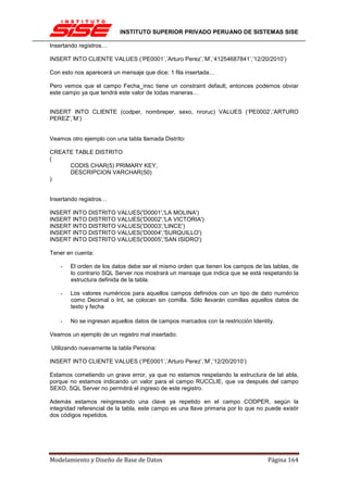 INSTITUTO SUPERIOR PRIVADO PERUANO DE SISTEMAS SISE

Insertando registros…

INSERT INTO CLIENTE VALUES (‘PE0001’,’Arturo Perez’,’M’,’41254687841’,’12/20/2010’)

Con esto nos aparecerá un mensaje que dice: 1 fila insertada…

Pero vemos que el campo Fecha_insc tiene un constraint default, entonces podemos obviar
este campo ya que tendrá este valor de todas maneras…


INSERT INTO CLIENTE (codper, nombreper, sexo, nroruc) VALUES (‘PE0002’,’ARTURO
PEREZ’,’M’)


Veamos otro ejemplo con una tabla llamada Distrito:

CREATE TABLE DISTRITO
(
     CODIS CHAR(5) PRIMARY KEY,
     DESCRIPCION VARCHAR(50)
)


Insertando registros…

INSERT INTO DISTRITO VALUES('D0001','LA MOLINA')
INSERT INTO DISTRITO VALUES('D0002','LA VICTORIA')
INSERT INTO DISTRITO VALUES('D0003','LINCE')
INSERT INTO DISTRITO VALUES('D0004','SURQUILLO')
INSERT INTO DISTRITO VALUES('D0005','SAN ISIDRO')

Tener en cuenta:

    -   El orden de los datos debe ser el mismo orden que tienen los campos de las tablas, de
        lo contrario SQL Server nos mostrará un mensaje que indica que se está respetando la
        estructura definida de la tabla.

    -   Los valores numéricos para aquellos campos definidos con un tipo de dato numérico
        como Decimal o Int, se colocan sin comilla. Sólo llevarán comillas aquellos datos de
        texto y fecha

    -   No se ingresan aquellos datos de campos marcados con la restricción Identity.

Veamos un ejemplo de un registro mal insertado:

Utilizando nuevamente la tabla Persona:

INSERT INTO CLIENTE VALUES (‘PE0001’,’Arturo Perez’,’M’,’12/20/2010’)

Estamos cometiendo un grave error, ya que no estamos respetando la estructura de lat abla,
porque no estamos indicando un valor para el campo RUCCLIE, que va después del campo
SEXO, SQL Server no permitirá el ingreso de este registro.

Además estamos reingresando una clave ya repetido en el campo CODPER, según la
integridad referencial de la tabla, este campo es una llave primaria por lo que no puede existir
dos códigos repetidos.




Modelamiento y Diseño de Base de Datos                                              Página 164
 