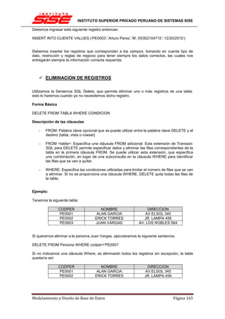 INSTITUTO SUPERIOR PRIVADO PERUANO DE SISTEMAS SISE

Debemos ingresar este siguiente registro entonces:

INSERT INTO CLIENTE VALUES (‘PE0003’,’Arturo Perez’,’M’,’65302104710’,’12/20/2010’)


Debemos insertar los registros que correspondan a los campos, tomando en cuenta tipo de
dato, restricción y reglas de negocio para tener siempre los datos correctos, las cuales nos
entregarán siempre la información correcta requerida.



       ELIMINACION DE REGISTROS

Utilizamos la Sentencia SQL Delete, que permite eliminar uno o más registros de una tabla,
esto lo haremos cuando ya no necesitemos dicho registro.

Forma Básica

DELETE FROM TABLA WHERE CONDICION

Descripción de las cláusulas

   -   FROM: Palabra clave opcional que se puede utilizar entre la palabra clave DELETE y el
       destino (tabla, vista o rowset)

   -   FROM <tabla>: Especifica una cláusula FROM adicional. Esta extensión de Transact-
       SQL para DELETE permite especificar datos y eliminar las filas correspondientes de la
       tabla en la primera cláusula FROM. Se puede utilizar esta extensión, que especifica
       una combinación, en lugar de una subconsulta en la cláusula WHERE para identificar
       las filas que se van a quitar.

   -   WHERE: Especifica las condiciones utilizadas para limitar el número de filas que se van
       a eliminar. Si no se proporciona una cláusula WHERE, DELETE quita todas las filas de
       la tabla.


Ejemplo:

Tenemos la siguiente tabla:

               CODPER                  NOMBRE                      DIRECCION
               PE0001                ALAN GARCIA                 AV.ELSOL 345
               PE0002               ERICK TORRES                 JR. LAMPA 456
               PE0003               JUAN VARGAS               AV. LOS ROBLES 564


Si queremos eliminar a la persona Juan Vargas, ejecutaremos la siguiente sentencia:

DELETE FROM Persona WHERE codper=’PE0001’

Si no indicamos una cláusula Where, se eliminarán todos los registros sin excepción, la tabla
quedaría así:

               CODPER                  NOMBRE                     DIRECCION
               PE0001                ALAN GARCIA                 AV.ELSOL 345
               PE0002               ERICK TORRES                 JR. LAMPA 456




Modelamiento y Diseño de Base de Datos                                            Página 165
 